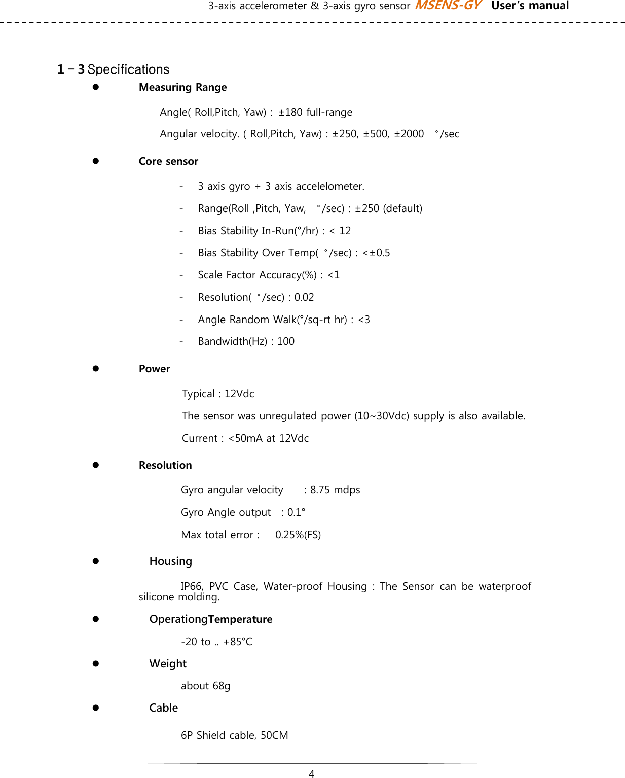 3-axis accelerometer &amp; 3-axis gyro sensor MSENS-GY    User’s manual   4    １-３Specifications z Measuring Range Angle( Roll,Pitch, Yaw) :  ±180 full-range Angular velocity. ( Roll,Pitch, Yaw) : ±250, ±500, ±2000  〬/sec   z Core sensor   - 3 axis gyro + 3 axis accelelometer.  - Range(Roll ,Pitch, Yaw,  〬/sec) : ±250 (default) - Bias Stability In-Run(°/hr) : &lt; 12 - Bias Stability Over Temp(〬/sec) : &lt;±0.5 - Scale Factor Accuracy(%) : &lt;1 - Resolution(〬/sec) : 0.02 - Angle Random Walk(°/sq-rt hr) : &lt;3 - Bandwidth(Hz) : 100 z Power Typical : 12Vdc The sensor was unregulated power (10~30Vdc) supply is also available. Current : &lt;50mA at 12Vdc z Resolution Gyro angular velocity        : 8.75 mdps Gyro Angle output    : 0.1° Max total error :      0.25%(FS) z   Housing IP66, PVC Case, Water-proof Housing : The Sensor can be waterproof silicone molding.   z   OperationgTemperature -20 to .. +85°C z   Weight   about 68g z   Cable 6P Shield cable, 50CM 