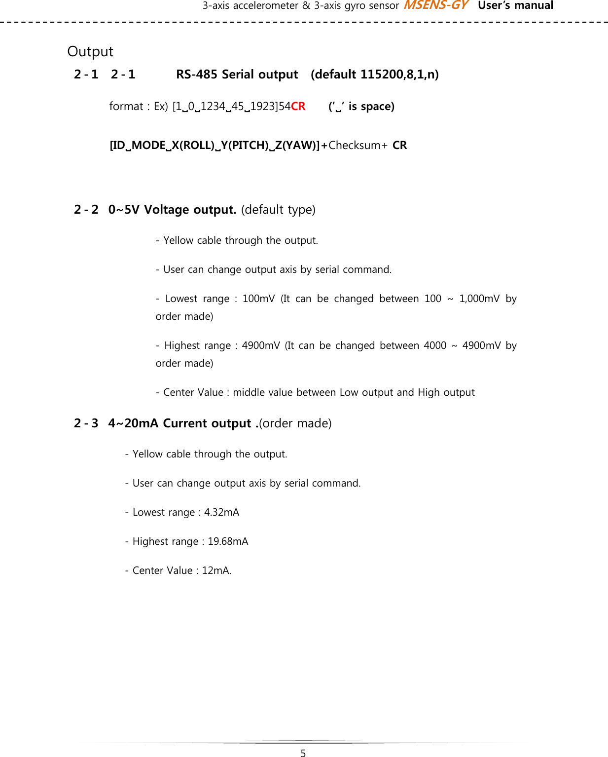 3-axis accelerometer &amp; 3-axis gyro sensor MSENS-GY    User’s manual   5     Output ２-１ ２-１  RS-485 Serial output    (default 115200,8,1,n)     format : Ex) [1909123494591923]54CR    (’9’ is space)  [ID9MODE9X(ROLL)9Y(PITCH)9Z(YAW)]+Checksum+ CR  ２-２ 0~5V Voltage output. (default type) - Yellow cable through the output. - User can change output axis by serial command.   -  Lowest  range  :  100mV  (It  can  be  changed  between  100  ~  1,000mV by order made) - Highest range : 4900mV (It can be changed between 4000 ~ 4900mV by order made) - Center Value : middle value between Low output and High output ２-３ 4~20mA Current output .(order made) - Yellow cable through the output. - User can change output axis by serial command. - Lowest range : 4.32mA - Highest range : 19.68mA - Center Value : 12mA.      