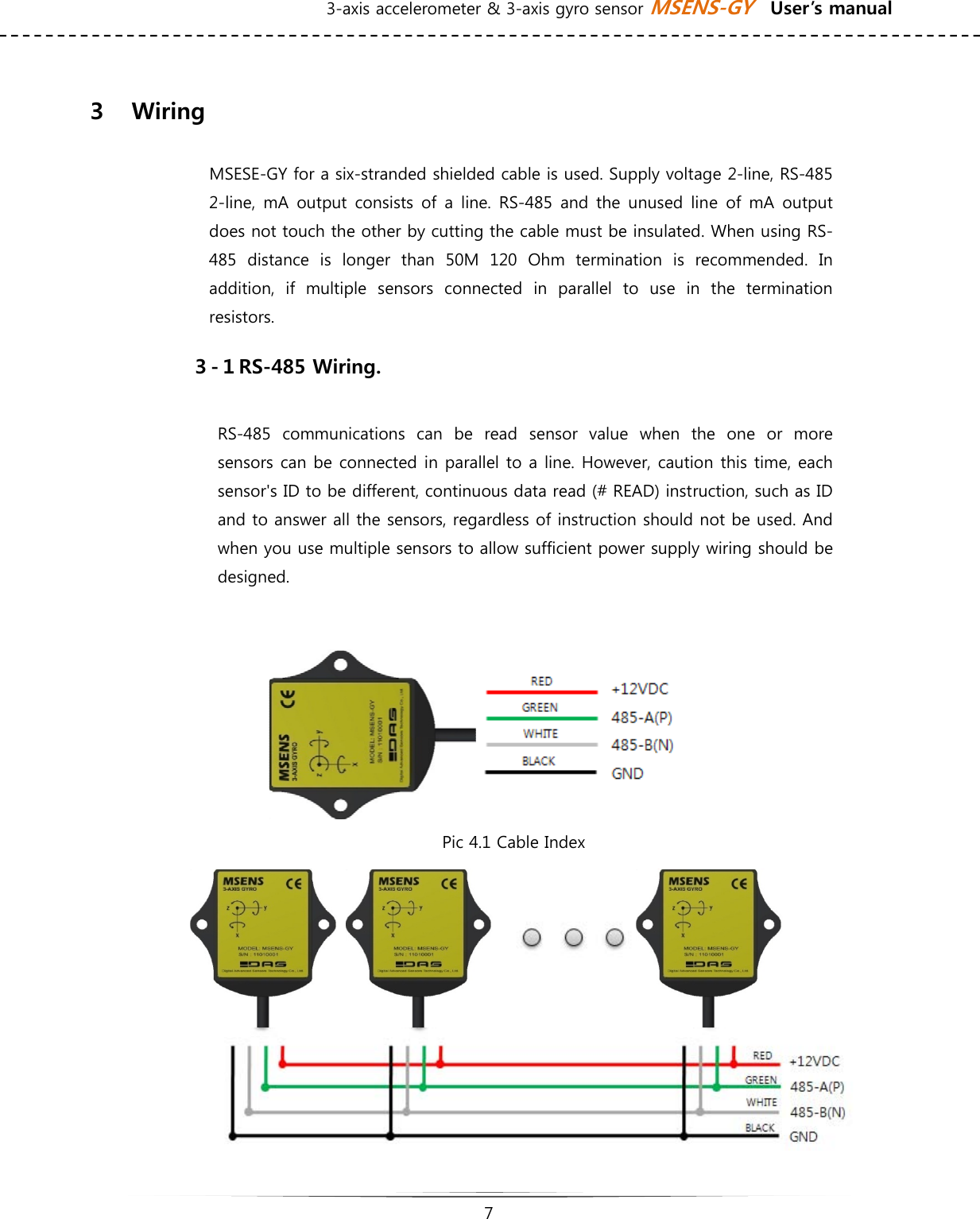 3-axis accelerometer &amp; 3-axis gyro sensor MSENS-GY    User’s manual   7    ３    Wiring    MSESE-GY for a six-stranded shielded cable is used. Supply voltage 2-line, RS-485 2-line, mA  output consists  of  a line.  RS-485  and the  unused  line  of  mA  output does not touch the other by cutting the cable must be insulated. When using RS-485  distance  is  longer  than  50M  120  Ohm  termination  is  recommended.  In addition,  if  multiple  sensors  connected  in  parallel  to  use  in  the  termination resistors. ３-１RS-485 Wiring. RS-485  communications  can  be  read  sensor  value  when  the  one  or  more sensors can be connected in parallel to a line. However, caution this time, each sensor&apos;s ID to be different, continuous data read (# READ) instruction, such as ID and to answer all the sensors, regardless of instruction should not be used. And when you use multiple sensors to allow sufficient power supply wiring should be designed.   Pic 4.1 Cable Index           