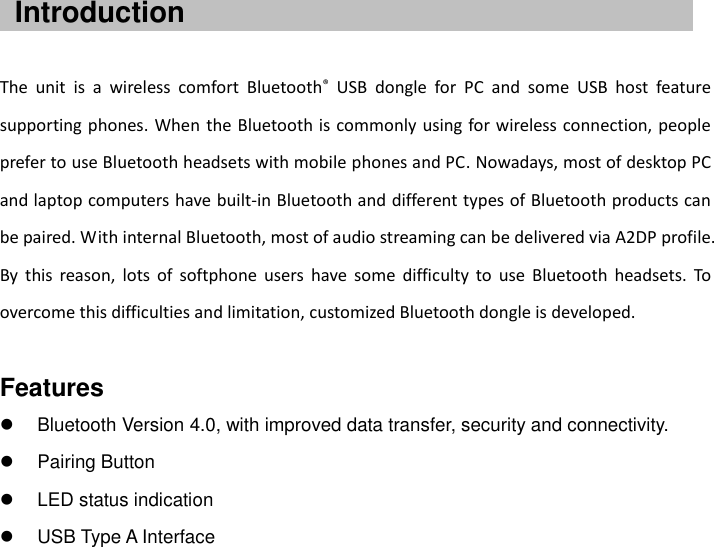      The  unit  is  a  wireless  comfort  Bluetooth®  USB  dongle  for  PC  and  some  USB  host  feature supporting phones. When the Bluetooth is commonly using for wireless  connection, people prefer to use Bluetooth headsets with mobile phones and PC. Nowadays, most of desktop PC and laptop computers have built-in Bluetooth and different types of Bluetooth products can be paired. With internal Bluetooth, most of audio streaming can be delivered via A2DP profile. By  this  reason,  lots  of  softphone  users  have  some  difficulty  to  use  Bluetooth  headsets.  To overcome this difficulties and limitation, customized Bluetooth dongle is developed.  Features   Bluetooth Version 4.0, with improved data transfer, security and connectivity.   Pairing Button   LED status indication   USB Type A Interface Introduction 