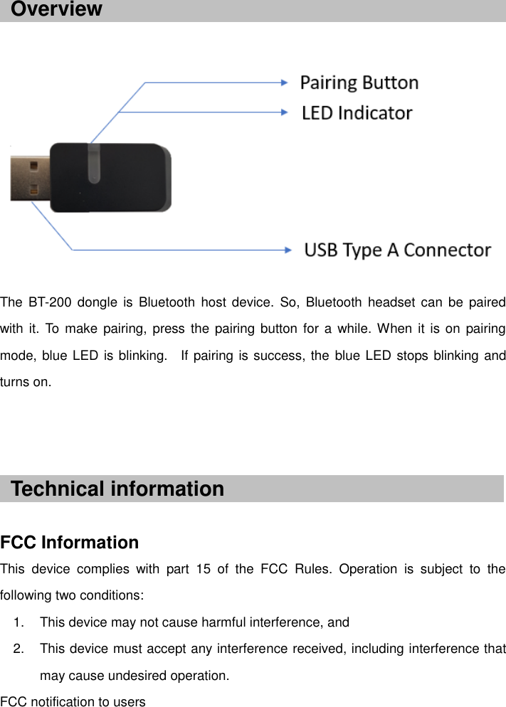       The  BT-200  dongle is  Bluetooth host  device.  So, Bluetooth  headset can be  paired with it.  To make  pairing,  press  the pairing button for a  while. When  it  is on  pairing mode, blue LED is blinking.    If pairing is success, the blue LED stops blinking and turns on.      FCC Information This  device  complies  with  part  15  of  the  FCC  Rules.  Operation  is  subject  to  the following two conditions: 1.  This device may not cause harmful interference, and 2.  This device must accept any interference received, including interference that may cause undesired operation.   FCC notification to users Overview Technical information 