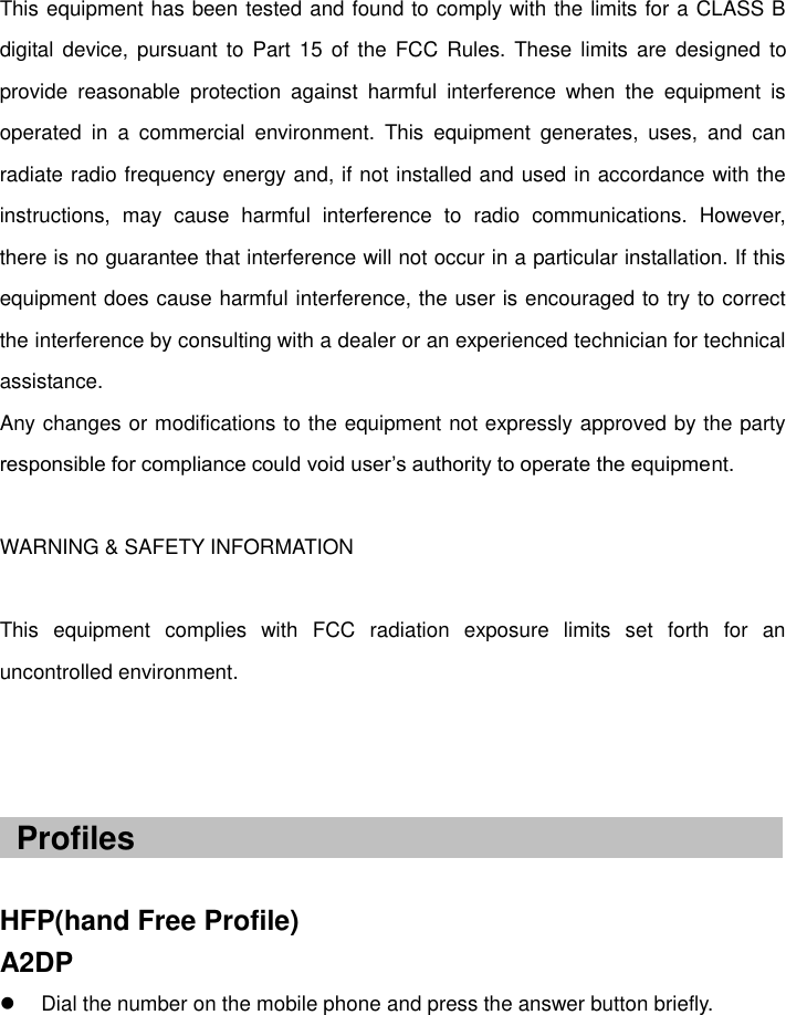   This equipment has been tested and found to comply with the limits for a CLASS B digital device,  pursuant  to Part 15  of the  FCC Rules. These  limits  are designed  to provide  reasonable  protection  against  harmful  interference  when  the  equipment  is operated  in  a  commercial  environment.  This  equipment  generates,  uses,  and  can radiate radio frequency energy and, if not installed and used in accordance with the instructions,  may  cause  harmful  interference  to  radio  communications.  However, there is no guarantee that interference will not occur in a particular installation. If this equipment does cause harmful interference, the user is encouraged to try to correct the interference by consulting with a dealer or an experienced technician for technical assistance.   Any changes or modifications to the equipment not expressly approved by the party responsible for compliance could void user’s authority to operate the equipment.    WARNING &amp; SAFETY INFORMATION  This  equipment  complies  with  FCC  radiation  exposure  limits  set  forth  for  an uncontrolled environment.      HFP(hand Free Profile) A2DP   Dial the number on the mobile phone and press the answer button briefly.    Profiles 