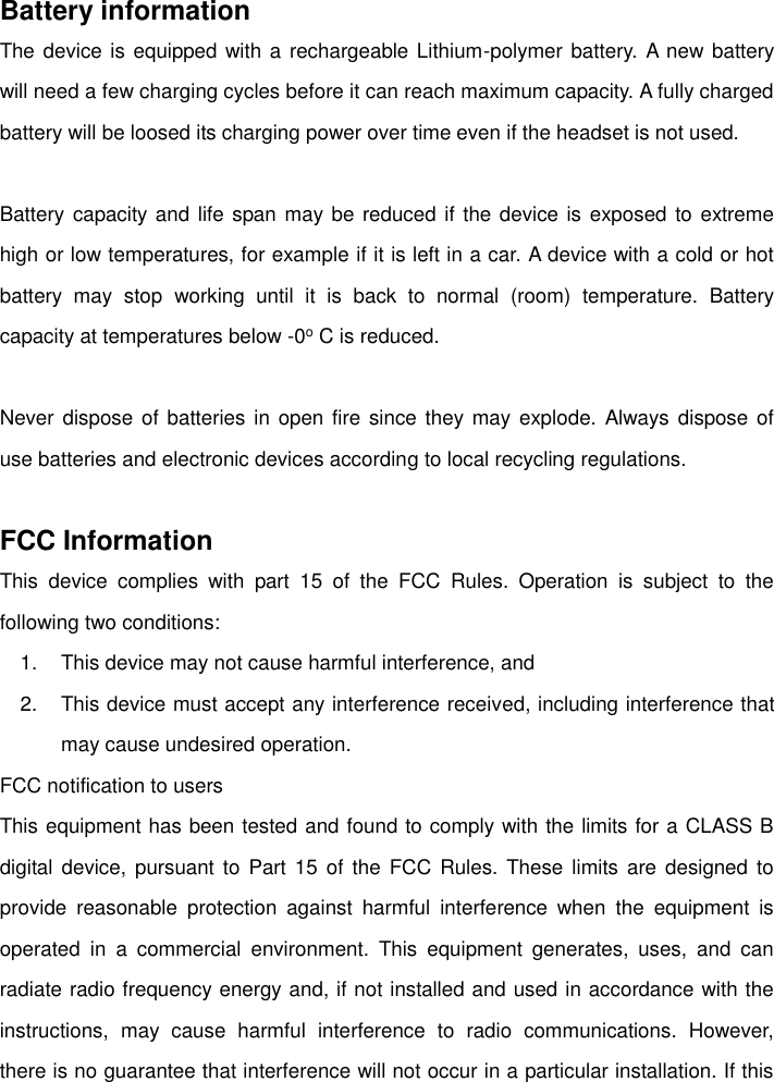    Battery information The device is equipped with a rechargeable Lithium-polymer battery.  A new battery will need a few charging cycles before it can reach maximum capacity. A fully charged battery will be loosed its charging power over time even if the headset is not used.  Battery capacity and life span may be reduced if the device is exposed to extreme high or low temperatures, for example if it is left in a car. A device with a cold or hot battery  may  stop  working  until  it  is  back  to  normal  (room)  temperature.  Battery capacity at temperatures below -0o C is reduced.  Never dispose  of batteries in  open fire  since they may  explode. Always dispose of use batteries and electronic devices according to local recycling regulations.  FCC Information This  device  complies  with  part  15  of  the  FCC  Rules.  Operation  is  subject  to  the following two conditions: 1.  This device may not cause harmful interference, and 2.  This device must accept any interference received, including interference that may cause undesired operation.   FCC notification to users This equipment has been tested and found to comply with the limits for a CLASS B digital device,  pursuant  to Part  15  of  the  FCC Rules.  These  limits are  designed  to provide  reasonable  protection  against  harmful  interference  when  the  equipment  is operated  in  a  commercial  environment.  This  equipment  generates,  uses,  and  can radiate radio frequency energy and, if not installed and used in accordance with the instructions,  may  cause  harmful  interference  to  radio  communications.  However, there is no guarantee that interference will not occur in a particular installation. If this 