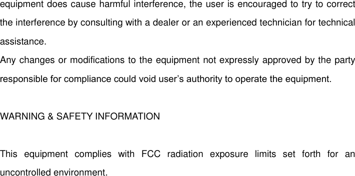   equipment does cause harmful interference, the user is encouraged to try to correct the interference by consulting with a dealer or an experienced technician for technical assistance.   Any changes or modifications to the equipment not expressly approved by the party responsible for compliance could void user’s authority to operate the equipment.    WARNING &amp; SAFETY INFORMATION  This  equipment  complies  with  FCC  radiation  exposure  limits  set  forth  for  an uncontrolled environment.   