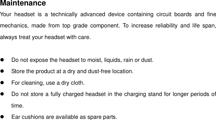    Maintenance Your  headset  is  a  technically  advanced  device  containing  circuit  boards  and  fine mechanics,  made  from  top  grade  component.  To  increase  reliability  and  life  span, always treat your headset with care.    Do not expose the headset to moist, liquids, rain or dust.   Store the product at a dry and dust-free location.   For cleaning, use a dry cloth.   Do not store a fully charged headset in the charging stand for longer periods of time.   Ear cushions are available as spare parts. 