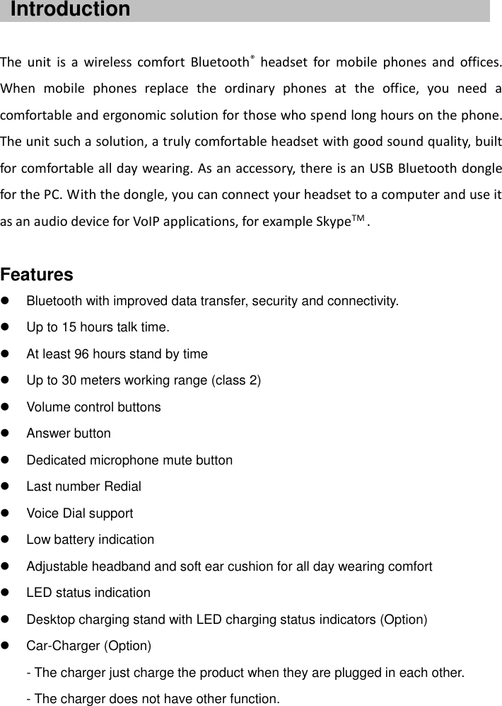      The  unit  is  a  wireless  comfort  Bluetooth®  headset  for  mobile  phones  and  offices. When  mobile  phones  replace  the  ordinary  phones  at  the  office,  you  need  a comfortable and ergonomic solution for those who spend long hours on the phone. The unit such a solution, a truly comfortable headset with good sound quality, built for comfortable all day wearing. As an accessory, there is an USB Bluetooth dongle for the PC. With the dongle, you can connect your headset to a computer and use it as an audio device for VoIP applications, for example SkypeTM .    Features   Bluetooth with improved data transfer, security and connectivity.   Up to 15 hours talk time.   At least 96 hours stand by time   Up to 30 meters working range (class 2)   Volume control buttons   Answer button   Dedicated microphone mute button   Last number Redial   Voice Dial support   Low battery indication   Adjustable headband and soft ear cushion for all day wearing comfort   LED status indication   Desktop charging stand with LED charging status indicators (Option)   Car-Charger (Option)        - The charger just charge the product when they are plugged in each other. - The charger does not have other function. Introduction 
