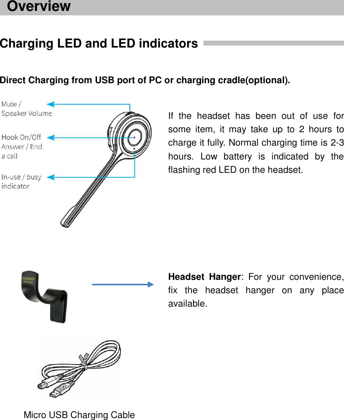      Charging LED and LED indicators    Direct Charging from USB port of PC or charging cradle(optional).                                              Overview If  the  headset  has  been  out  of  use  for some  item,  it  may  take  up  to  2  hours  to charge it fully. Normal charging time is 2-3 hours.  Low  battery  is  indicated  by  the flashing red LED on the headset.        Headset  Hanger:  For  your  convenience, fix  the  headset  hanger  on  any  place available.        Micro USB Charging Cable 