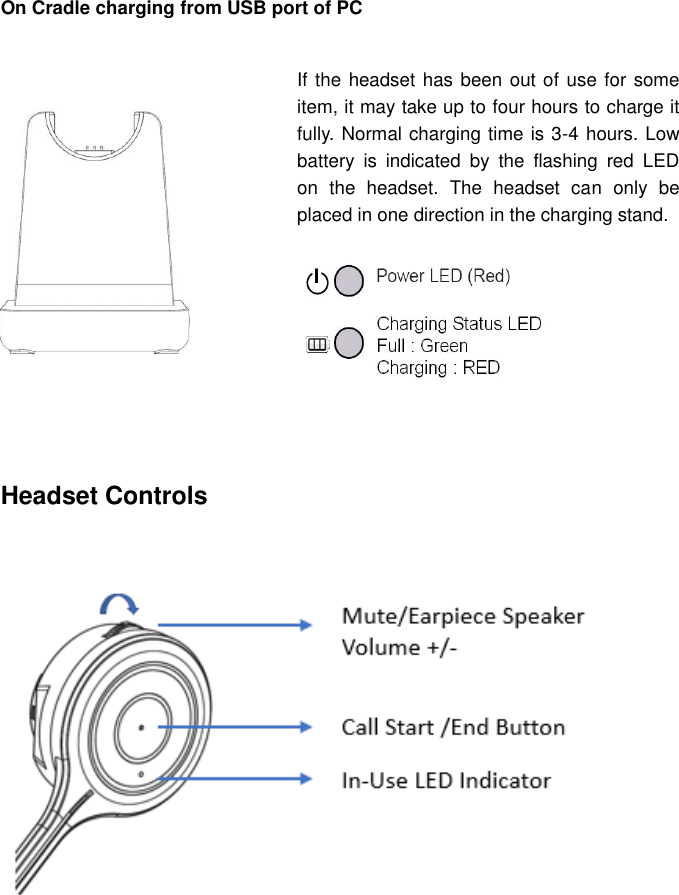    On Cradle charging from USB port of PC                                                                                                              Headset controls    Headset Controls      If the headset has been out of use for some item, it may take up to four hours to charge it fully. Normal charging time is 3-4 hours. Low battery  is  indicated  by  the  flashing  red  LED on  the  headset.  The  headset  can  only  be placed in one direction in the charging stand.   