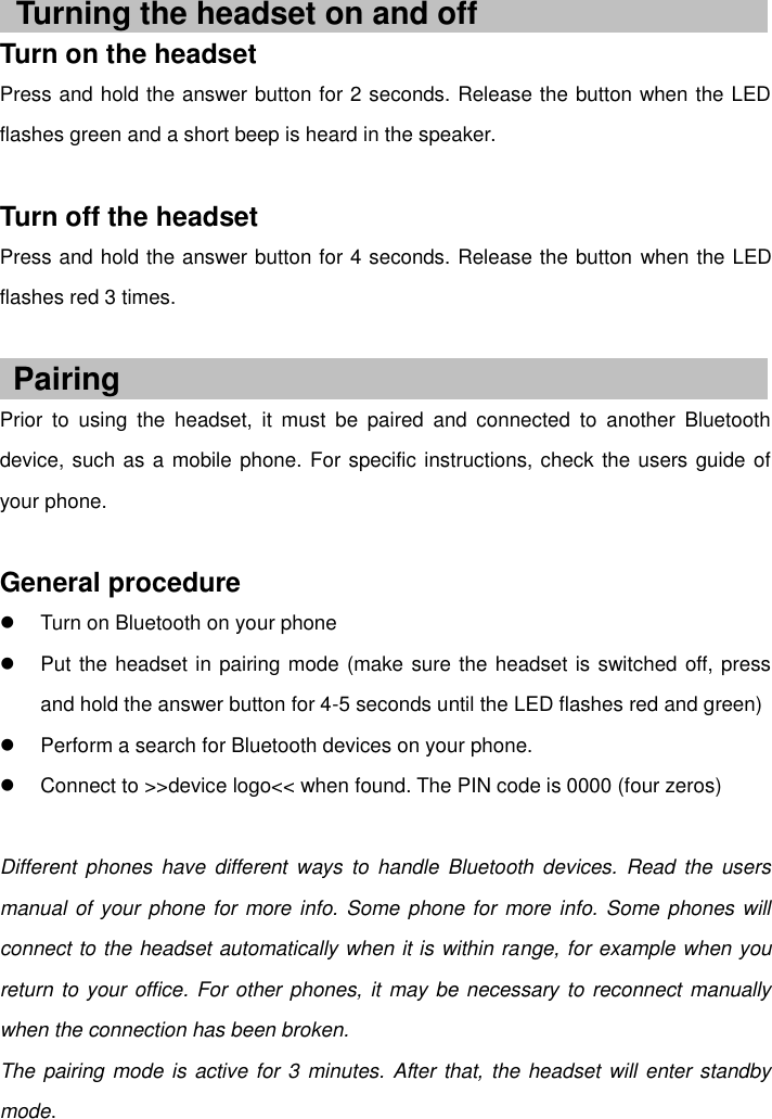    Turn on the headset Press and hold the answer button for 2 seconds. Release the button when the LED flashes green and a short beep is heard in the speaker.  Turn off the headset Press and hold the answer button for 4 seconds. Release the button when the LED flashes red 3 times.   Prior  to  using  the  headset,  it  must  be  paired  and  connected  to  another  Bluetooth device, such as a mobile phone. For specific instructions, check the users guide of your phone.  General procedure   Turn on Bluetooth on your phone   Put the headset in pairing mode (make sure the headset is switched off, press and hold the answer button for 4-5 seconds until the LED flashes red and green)   Perform a search for Bluetooth devices on your phone.   Connect to &gt;&gt;device logo&lt;&lt; when found. The PIN code is 0000 (four zeros)  Different phones  have  different  ways  to  handle  Bluetooth  devices.  Read the  users manual of your phone  for more info. Some phone for more info. Some phones will connect to the headset automatically when it is within range, for example when you return to your office. For other phones, it may be necessary to reconnect manually when the connection has been broken. The pairing mode is active for 3 minutes. After that, the headset will enter standby mode. Turning the headset on and off Pairing 