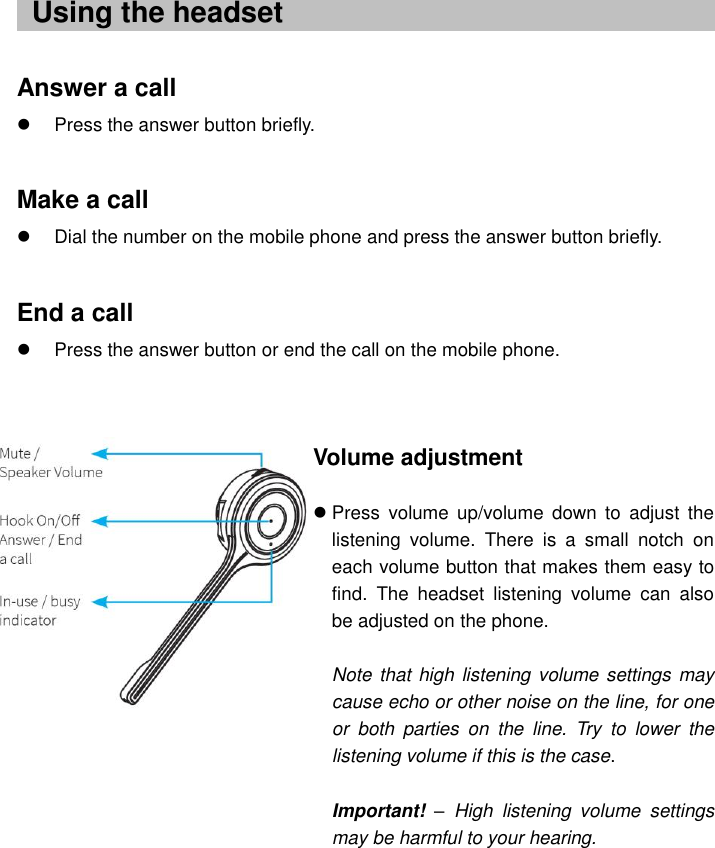    ..  Answer a call   Press the answer button briefly.  Make a call   Dial the number on the mobile phone and press the answer button briefly.  End a call   Press the answer button or end the call on the mobile phone.                Using the headset Volume adjustment   Press  volume  up/volume  down  to  adjust  the listening  volume.  There  is  a  small  notch  on each volume button that makes them easy to find.  The  headset  listening  volume  can  also be adjusted on the phone.  Note that high listening volume settings may cause echo or other noise on the line, for one or  both  parties  on  the  line.  Try  to  lower  the listening volume if this is the case.  Important! –  High  listening  volume  settings may be harmful to your hearing.  