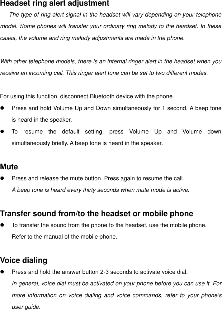    Headset ring alert adjustment    The type of ring alert signal in the headset will vary depending on your telephone model. Some phones will transfer your ordinary ring melody to the headset. In these cases, the volume and ring melody adjustments are made in the phone.  With other telephone models, there is an internal ringer alert in the headset when you receive an incoming call. This ringer alert tone can be set to two different modes.  For using this function, disconnect Bluetooth device with the phone.   Press and hold Volume Up and Down simultaneously for 1 second. A beep tone is heard in the speaker.   To  resume  the  default  setting,  press  Volume  Up  and  Volume  down simultaneously briefly. A beep tone is heard in the speaker.  Mute   Press and release the mute button. Press again to resume the call. A beep tone is heard every thirty seconds when mute mode is active.  Transfer sound from/to the headset or mobile phone   To transfer the sound from the phone to the headset, use the mobile phone.         Refer to the manual of the mobile phone.  Voice dialing   Press and hold the answer button 2-3 seconds to activate voice dial. In general, voice dial must be activated on your phone before you can use it. For more  information  on  voice dialing  and  voice  commands,  refer  to  your  phone’s user guide. 