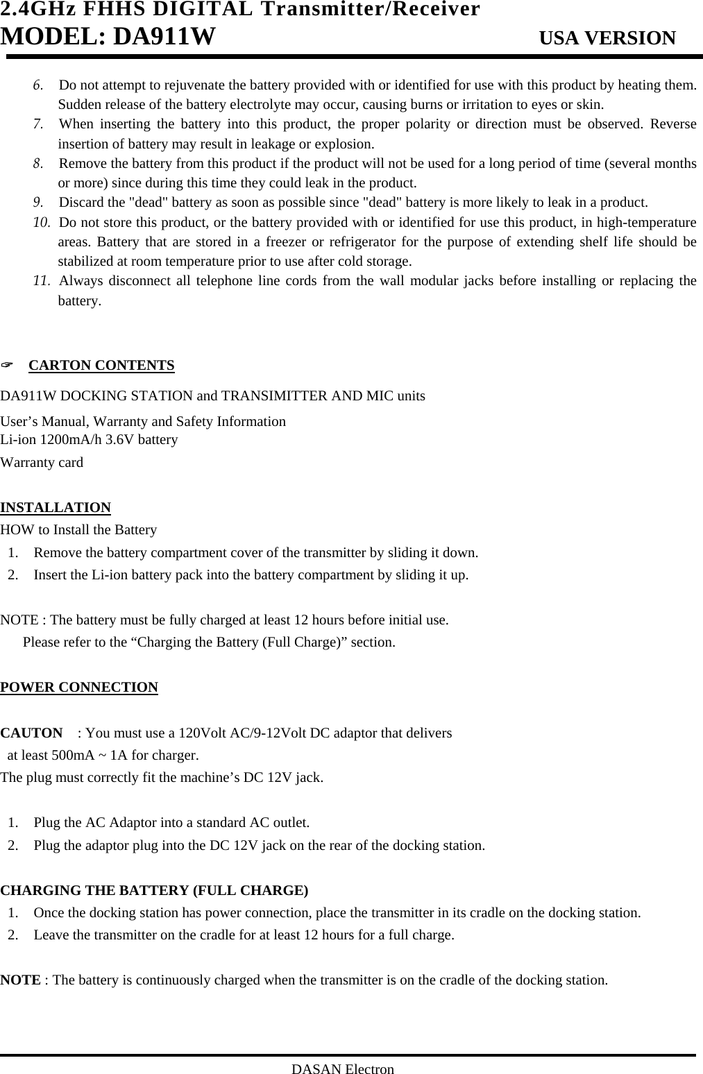2.4GHz FHHS DIGITAL Transmitter/Receiver   MODEL: DA911W                           USA VERSION                                         DASAN Electron 6. Do not attempt to rejuvenate the battery provided with or identified for use with this product by heating them. Sudden release of the battery electrolyte may occur, causing burns or irritation to eyes or skin. 7. When inserting the battery into this product, the proper polarity or direction must be observed. Reverse insertion of battery may result in leakage or explosion. 8. Remove the battery from this product if the product will not be used for a long period of time (several months or more) since during this time they could leak in the product. 9. Discard the &quot;dead&quot; battery as soon as possible since &quot;dead&quot; battery is more likely to leak in a product. 10. Do not store this product, or the battery provided with or identified for use this product, in high-temperature areas. Battery that are stored in a freezer or refrigerator for the purpose of extending shelf life should be stabilized at room temperature prior to use after cold storage. 11. Always disconnect all telephone line cords from the wall modular jacks before installing or replacing the battery.   &quot;  CARTON CONTENTS DA911W DOCKING STATION and TRANSIMITTER AND MIC units User’s Manual, Warranty and Safety Information Li-ion 1200mA/h 3.6V battery Warranty card  INSTALLATION HOW to Install the Battery 1. Remove the battery compartment cover of the transmitter by sliding it down. 2. Insert the Li-ion battery pack into the battery compartment by sliding it up.  NOTE : The battery must be fully charged at least 12 hours before initial use.   Please refer to the “Charging the Battery (Full Charge)” section.  POWER CONNECTION  CAUTON    : You must use a 120Volt AC/9-12Volt DC adaptor that delivers   at least 500mA ~ 1A for charger. The plug must correctly fit the machine’s DC 12V jack.  1. Plug the AC Adaptor into a standard AC outlet. 2. Plug the adaptor plug into the DC 12V jack on the rear of the docking station.  CHARGING THE BATTERY (FULL CHARGE) 1. Once the docking station has power connection, place the transmitter in its cradle on the docking station. 2. Leave the transmitter on the cradle for at least 12 hours for a full charge.  NOTE : The battery is continuously charged when the transmitter is on the cradle of the docking station.   