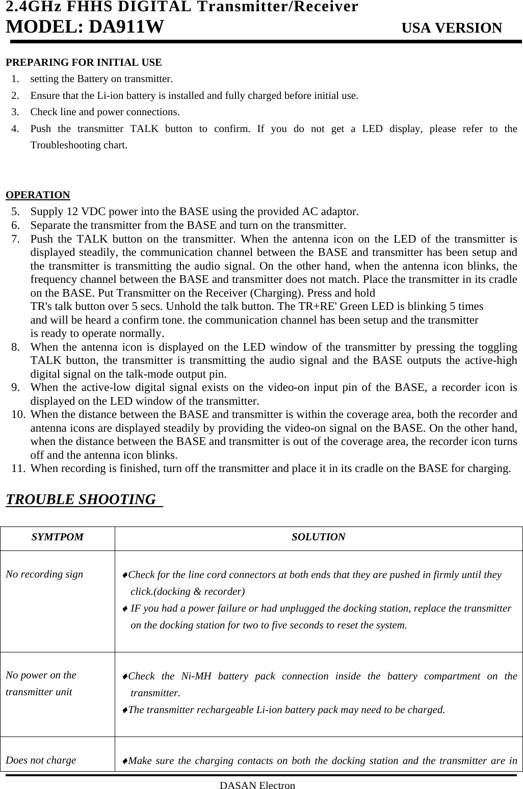 2.4GHz FHHS DIGITAL Transmitter/Receiver   MODEL: DA911W                           USA VERSION                                         DASAN Electron PREPARING FOR INITIAL USE 1. setting the Battery on transmitter. 2. Ensure that the Li-ion battery is installed and fully charged before initial use. 3. Check line and power connections. 4. Push the transmitter TALK button to confirm. If you do not get a LED display, please refer to the Troubleshooting chart.   OPERATION 5. Supply 12 VDC power into the BASE using the provided AC adaptor. 6. Separate the transmitter from the BASE and turn on the transmitter. 7. Push the TALK button on the transmitter. When the antenna icon on the LED of the transmitter is displayed steadily, the communication channel between the BASE and transmitter has been setup and the transmitter is transmitting the audio signal. On the other hand, when the antenna icon blinks, the frequency channel between the BASE and transmitter does not match. Place the transmitter in its cradle on the BASE. Put Transmitter on the Receiver (Charging). Press and hold TR&apos;s talk button over 5 secs. Unhold the talk button. The TR+RE&apos; Green LED is blinking 5 times and will be heard a confirm tone. the communication channel has been setup and the transmitter is ready to operate normally. 8. When the antenna icon is displayed on the LED window of the transmitter by pressing the toggling TALK button, the transmitter is transmitting the audio signal and the BASE outputs the active-high digital signal on the talk-mode output pin. 9. When the active-low digital signal exists on the video-on input pin of the BASE, a recorder icon is displayed on the LED window of the transmitter. 10. When the distance between the BASE and transmitter is within the coverage area, both the recorder and antenna icons are displayed steadily by providing the video-on signal on the BASE. On the other hand, when the distance between the BASE and transmitter is out of the coverage area, the recorder icon turns off and the antenna icon blinks. 11. When recording is finished, turn off the transmitter and place it in its cradle on the BASE for charging.  TROUBLE SHOOTING    SYMTPOM SOLUTION  No recording sign    ♦Check for the line cord connectors at both ends that they are pushed in firmly until they click.(docking &amp; recorder) ♦ IF you had a power failure or had unplugged the docking station, replace the transmitter on the docking station for two to five seconds to reset the system.    No power on the transmitter unit  ♦Check the Ni-MH battery pack connection inside the battery compartment on the transmitter. ♦The transmitter rechargeable Li-ion battery pack may need to be charged.   Does not charge  ♦Make sure the charging contacts on both the docking station and the transmitter are in 