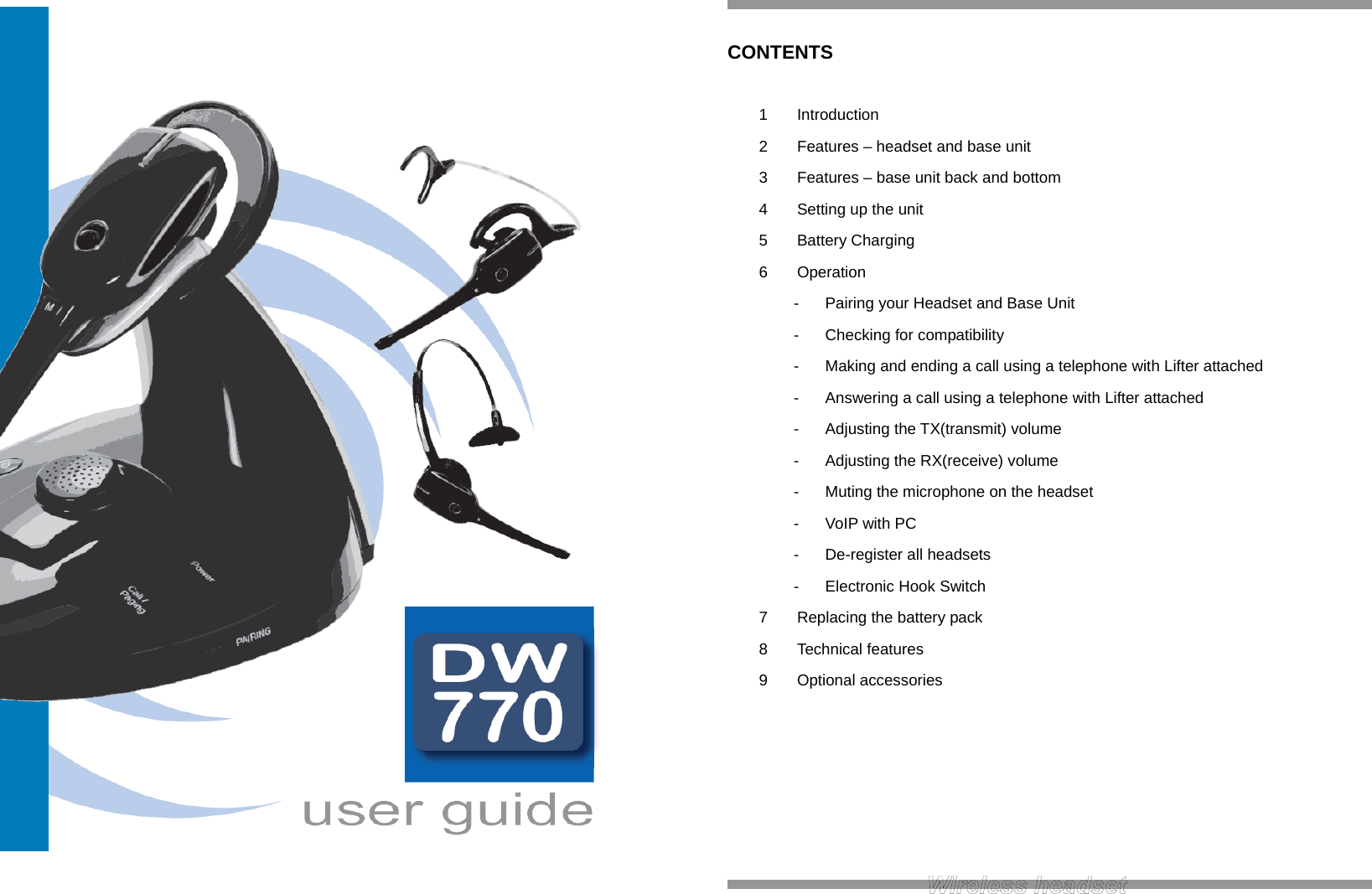        CONTENTS  1 Introduction 2  Features – headset and base unit 3  Features – base unit back and bottom 4  Setting up the unit 5 Battery Charging 6 Operation -  Pairing your Headset and Base Unit -  Checking for compatibility -  Making and ending a call using a telephone with Lifter attached -  Answering a call using a telephone with Lifter attached -  Adjusting the TX(transmit) volume -  Adjusting the RX(receive) volume -  Muting the microphone on the headset - VoIP with PC -  De-register all headsets -  Electronic Hook Switch 7  Replacing the battery pack 8 Technical features 9 Optional accessories       