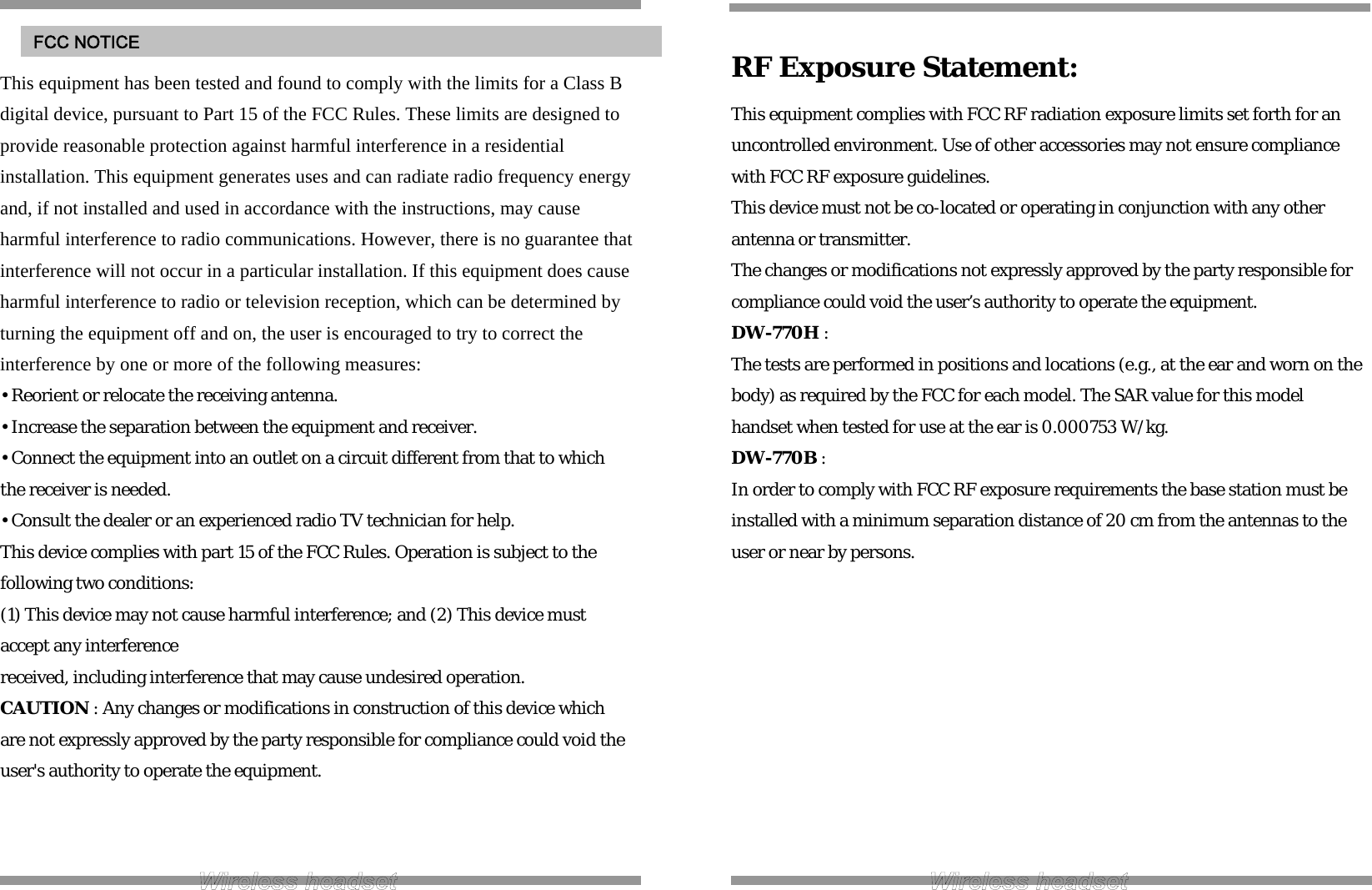  This equipment has been tested and found to comply with the limits for a Class B digital device, pursuant to Part 15 of the FCC Rules. These limits are designed to provide reasonable protection against harmful interference in a residential installation. This equipment generates uses and can radiate radio frequency energy and, if not installed and used in accordance with the instructions, may cause harmful interference to radio communications. However, there is no guarantee that interference will not occur in a particular installation. If this equipment does cause harmful interference to radio or television reception, which can be determined by turning the equipment off and on, the user is encouraged to try to correct the interference by one or more of the following measures: • Reorient or relocate the receiving antenna. • Increase the separation between the equipment and receiver. • Connect the equipment into an outlet on a circuit different from that to which the receiver is needed. • Consult the dealer or an experienced radio TV technician for help. This device complies with part 15 of the FCC Rules. Operation is subject to the following two conditions: (1) This device may not cause harmful interference; and (2) This device must accept any interference received, including interference that may cause undesired operation. CAUTION : Any changes or modifications in construction of this device which are not expressly approved by the party responsible for compliance could void the user&apos;s authority to operate the equipment.    FCC NOTICE  RF Exposure Statement: This equipment complies with FCC RF radiation exposure limits set forth for an uncontrolled environment. Use of other accessories may not ensure compliance with FCC RF exposure guidelines. This device must not be co-located or operating in conjunction with any other antenna or transmitter. The changes or modifications not expressly approved by the party responsible for compliance could void the user’s authority to operate the equipment. DW-770H : The tests are performed in positions and locations (e.g., at the ear and worn on the body) as required by the FCC for each model. The SAR value for this model handset when tested for use at the ear is 0.000753 W/kg. DW-770B : In order to comply with FCC RF exposure requirements the base station must be installed with a minimum separation distance of 20 cm from the antennas to the user or near by persons.           