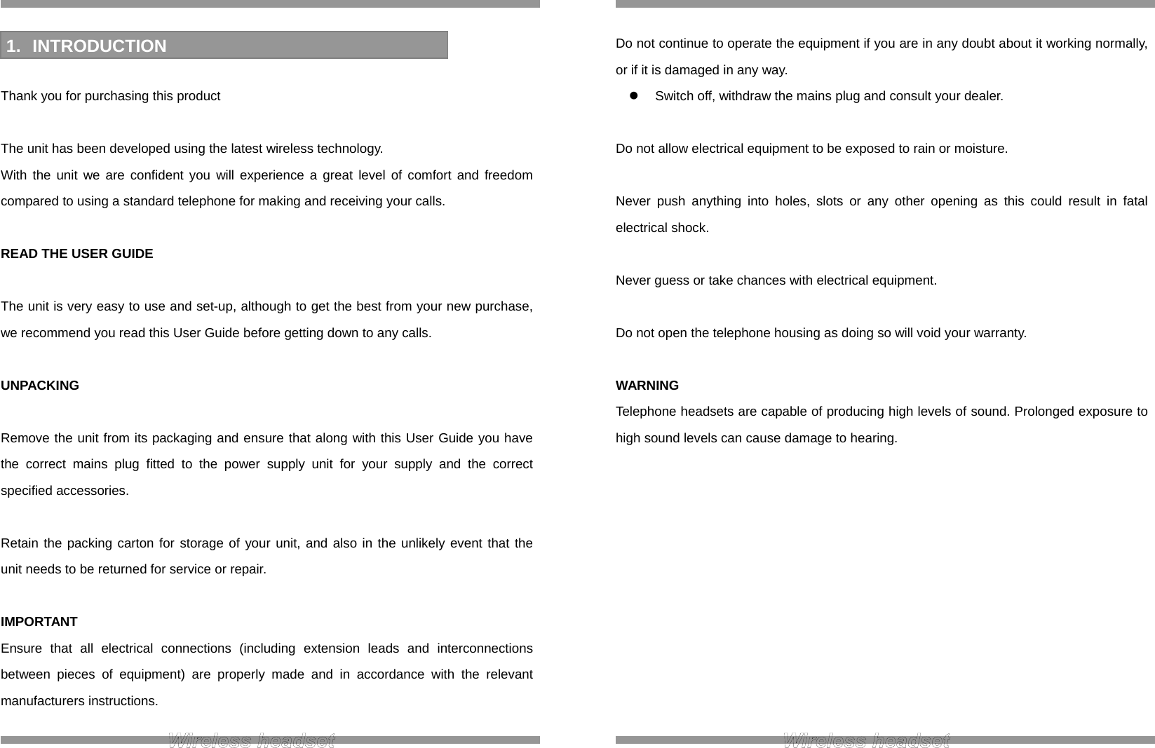  INTRODUCTION  Thank you for purchasing this product  The unit has been developed using the latest wireless technology. With the unit we are confident you will experience a great level of comfort and freedom compared to using a standard telephone for making and receiving your calls.  READ THE USER GUIDE  The unit is very easy to use and set-up, although to get the best from your new purchase, we recommend you read this User Guide before getting down to any calls.  UNPACKING  Remove the unit from its packaging and ensure that along with this User Guide you have the correct mains plug fitted to the power supply unit for your supply and the correct specified accessories.  Retain the packing carton for storage of your unit, and also in the unlikely event that the unit needs to be returned for service or repair.  IMPORTANT Ensure that all electrical connections (including extension leads and interconnections between pieces of equipment) are properly made and in accordance with the relevant manufacturers instructions.  1. INTRODUCTION  Do not continue to operate the equipment if you are in any doubt about it working normally, or if it is damaged in any way.   Switch off, withdraw the mains plug and consult your dealer.  Do not allow electrical equipment to be exposed to rain or moisture.  Never push anything into holes, slots or any other opening as this could result in fatal electrical shock.  Never guess or take chances with electrical equipment.  Do not open the telephone housing as doing so will void your warranty.  WARNING Telephone headsets are capable of producing high levels of sound. Prolonged exposure to high sound levels can cause damage to hearing.            