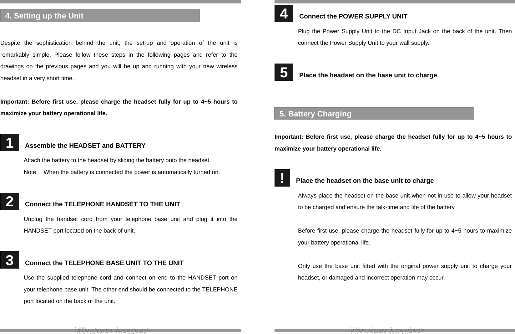    Despite the sophistication behind the unit, the set-up and operation of the unit is remarkably simple. Please follow these steps in the following pages and refer to the drawings on the previous pages and you will be up and running with your new wireless headset in a very short time.  Important: Before first use, please charge the headset fully for up to 4~5 hours to maximize your battery operational life.   1   Assemble the HEADSET and BATTERY Attach the battery to the headset by sliding the battery onto the headset. Note:    When the battery is connected the power is automatically turned on.   2   Connect the TELEPHONE HANDSET TO THE UNIT Unplug the handset cord from your telephone base unit and plug it into the HANDSET port located on the back of unit.   3   Connect the TELEPHONE BASE UNIT TO THE UNIT Use the supplied telephone cord and connect on end to the HANDSET port on your telephone base unit. The other end should be connected to the TELEPHONE port located on the back of the unit.   4. Setting up the Unit   4   Connect the POWER SUPPLY UNIT Plug the Power Supply Unit to the DC Input Jack on the back of the unit. Then connect the Power Supply Unit to your wall supply.   5   Place the headset on the base unit to charge     Important: Before first use, please charge the headset fully for up to 4~5 hours to maximize your battery operational life.   !   Place the headset on the base unit to charge Always place the headset on the base unit when not in use to allow your headset to be charged and ensure the talk-time and life of the battery.  Before first use, please charge the headset fully for up to 4~5 hours to maximize your battery operational life.  Only use the base unit fitted with the original power supply unit to charge your headset, or damaged and incorrect operation may occur.     5. Battery Charging 