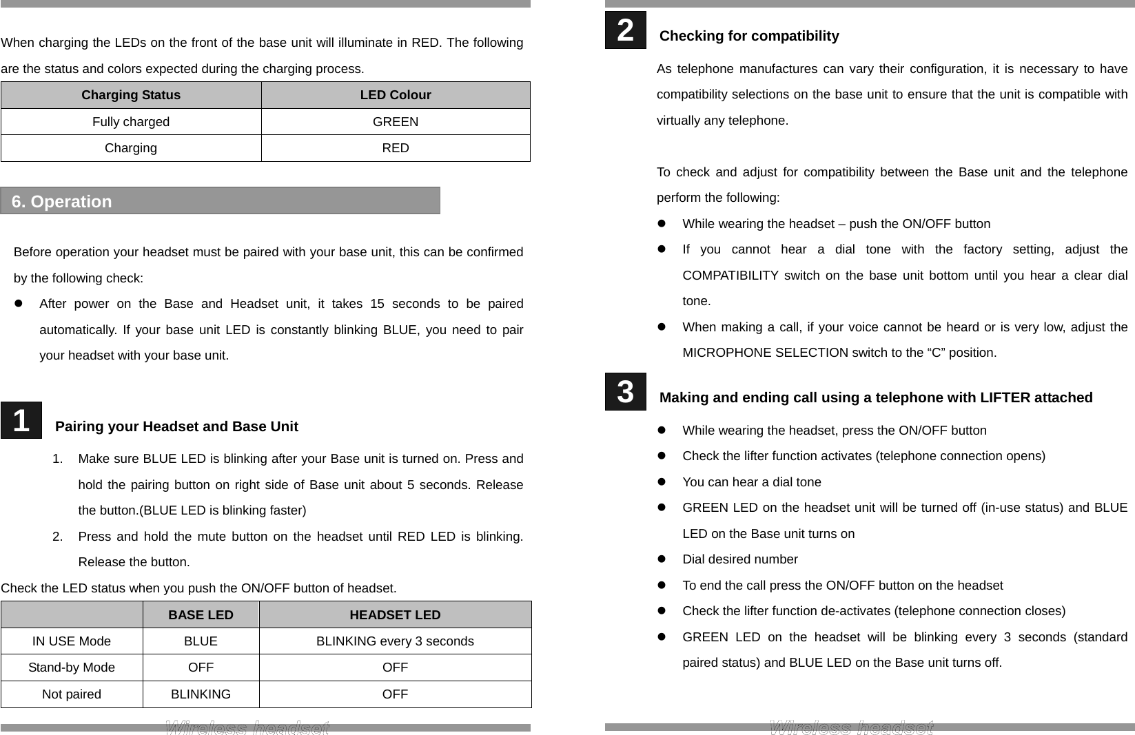  When charging the LEDs on the front of the base unit will illuminate in RED. The following are the status and colors expected during the charging process. Charging Status  LED Colour Fully charged  GREEN Charging RED    Before operation your headset must be paired with your base unit, this can be confirmed by the following check:   After power on the Base and Headset unit, it takes 15 seconds to be paired automatically. If your base unit LED is constantly blinking BLUE, you need to pair your headset with your base unit.   1   Pairing your Headset and Base Unit 1.  Make sure BLUE LED is blinking after your Base unit is turned on. Press and hold the pairing button on right side of Base unit about 5 seconds. Release the button.(BLUE LED is blinking faster) 2.  Press and hold the mute button on the headset until RED LED is blinking. Release the button. Check the LED status when you push the ON/OFF button of headset.  BASE LED  HEADSET LED IN USE Mode  BLUE  BLINKING every 3 seconds Stand-by Mode  OFF  OFF Not paired  BLINKING  OFF  6. Operation  2   Checking for compatibility As telephone manufactures can vary their configuration, it is necessary to have compatibility selections on the base unit to ensure that the unit is compatible with virtually any telephone.  To check and adjust for compatibility between the Base unit and the telephone perform the following:  While wearing the headset – push the ON/OFF button   If you cannot hear a dial tone with the factory setting, adjust the COMPATIBILITY switch on the base unit bottom until you hear a clear dial tone.   When making a call, if your voice cannot be heard or is very low, adjust the MICROPHONE SELECTION switch to the “C” position.  3   Making and ending call using a telephone with LIFTER attached   While wearing the headset, press the ON/OFF button   Check the lifter function activates (telephone connection opens)   You can hear a dial tone   GREEN LED on the headset unit will be turned off (in-use status) and BLUE LED on the Base unit turns on   Dial desired number   To end the call press the ON/OFF button on the headset   Check the lifter function de-activates (telephone connection closes)   GREEN LED on the headset will be blinking every 3 seconds (standard paired status) and BLUE LED on the Base unit turns off.   