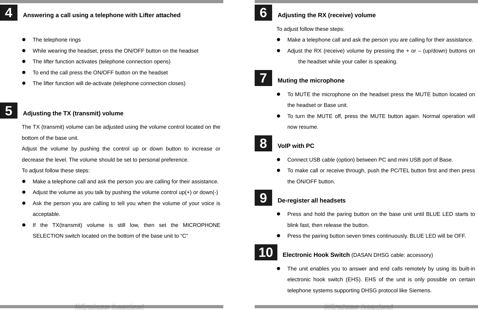  4   Answering a call using a telephone with Lifter attached   The telephone rings   While wearing the headset, press the ON/OFF button on the headset   The lifter function activates (telephone connection opens)   To end the call press the ON/OFF button on the headset   The lifter function will de-activate (telephone connection closes)   5   Adjusting the TX (transmit) volume The TX (transmit) volume can be adjusted using the volume control located on the bottom of the base unit. Adjust the volume by pushing the control up or down button to increase or decrease the level. The volume should be set to personal preference. To adjust follow these steps:   Make a telephone call and ask the person you are calling for their assistance.   Adjust the volume as you talk by pushing the volume control up(+) or down(-)   Ask the person you are calling to tell you when the volume of your voice is acceptable.   If the TX(transmit) volume is still low, then set the MICROPHONE SELECTION switch located on the bottom of the base unit to “C”        6   Adjusting the RX (receive) volume To adjust follow these steps:   Make a telephone call and ask the person you are calling for their assistance.   Adjust the RX (receive) volume by pressing the + or – (up/down) buttons on the headset while your caller is speaking.  7   Muting the microphone   To MUTE the microphone on the headset press the MUTE button located on the headset or Base unit.   To turn the MUTE off, press the MUTE button again. Normal operation will now resume.  8   VoIP with PC   Connect USB cable (option) between PC and mini USB port of Base.   To make call or receive through, push the PC/TEL button first and then press the ON/OFF button.  9   De-register all headsets   Press and hold the paring button on the base unit until BLUE LED starts to blink fast, then release the button.   Press the pairing button seven times continuously. BLUE LED will be OFF.  10   Electronic Hook Switch (DASAN DHSG cable: accessory)   The unit enables you to answer and end calls remotely by using its built-in electronic hook switch (EHS). EHS of the unit is only possible on certain telephone systems supporting DHSG protocol like Siemens.    