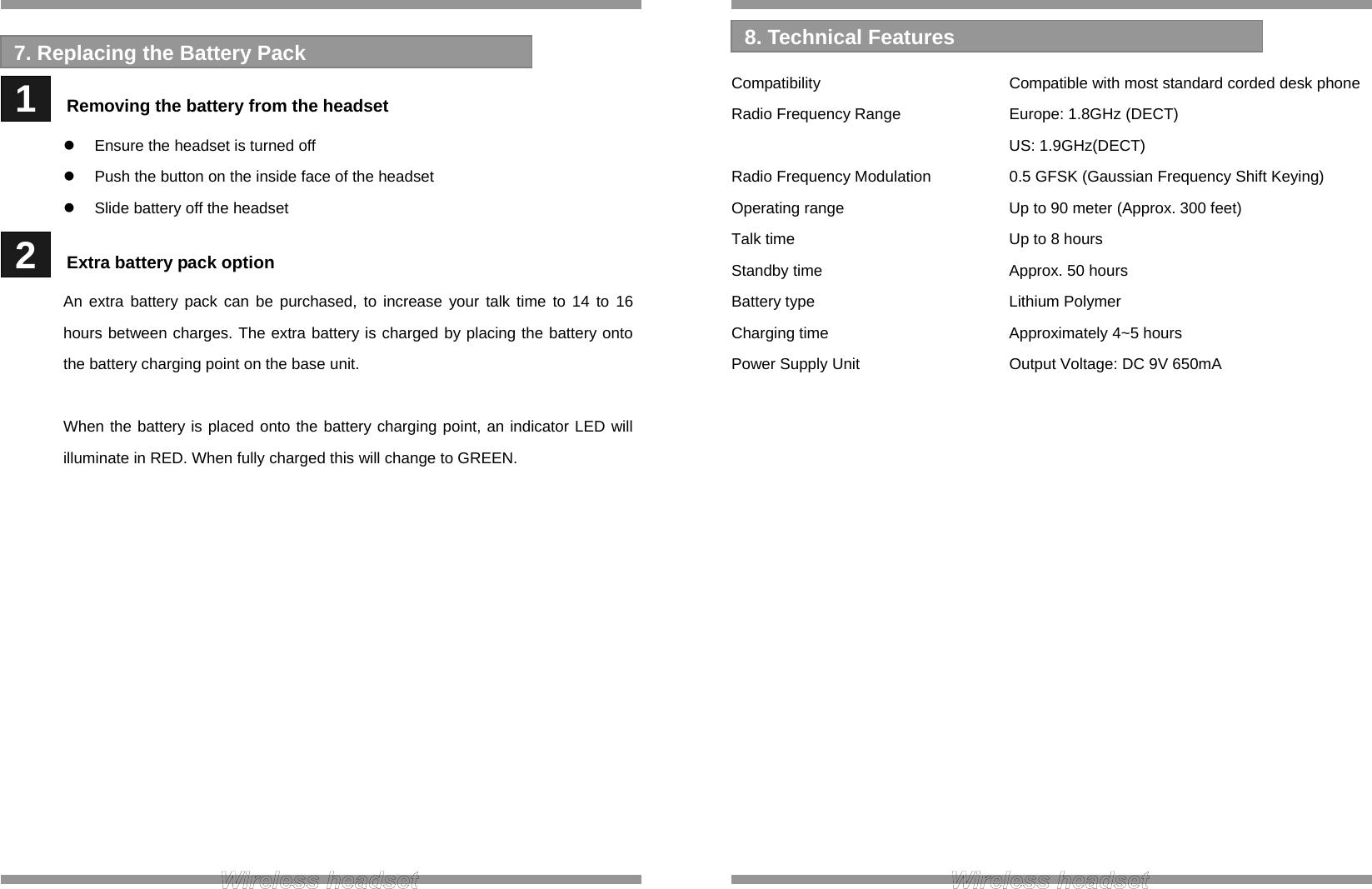    1   Removing the battery from the headset   Ensure the headset is turned off   Push the button on the inside face of the headset   Slide battery off the headset  2   Extra battery pack option An extra battery pack can be purchased, to increase your talk time to 14 to 16 hours between charges. The extra battery is charged by placing the battery onto the battery charging point on the base unit.  When the battery is placed onto the battery charging point, an indicator LED will illuminate in RED. When fully charged this will change to GREEN.              7. Replacing the Battery Pack   Compatibility      Compatible with most standard corded desk phone Radio Frequency Range    Europe: 1.8GHz (DECT)     US: 1.9GHz(DECT) Radio Frequency Modulation    0.5 GFSK (Gaussian Frequency Shift Keying) Operating range      Up to 90 meter (Approx. 300 feet) Talk time       Up to 8 hours Standby time   Approx. 50 hours Battery type      Lithium Polymer Charging time   Approximately 4~5 hours Power Supply Unit      Output Voltage: DC 9V 650mA                   8. Technical Features 