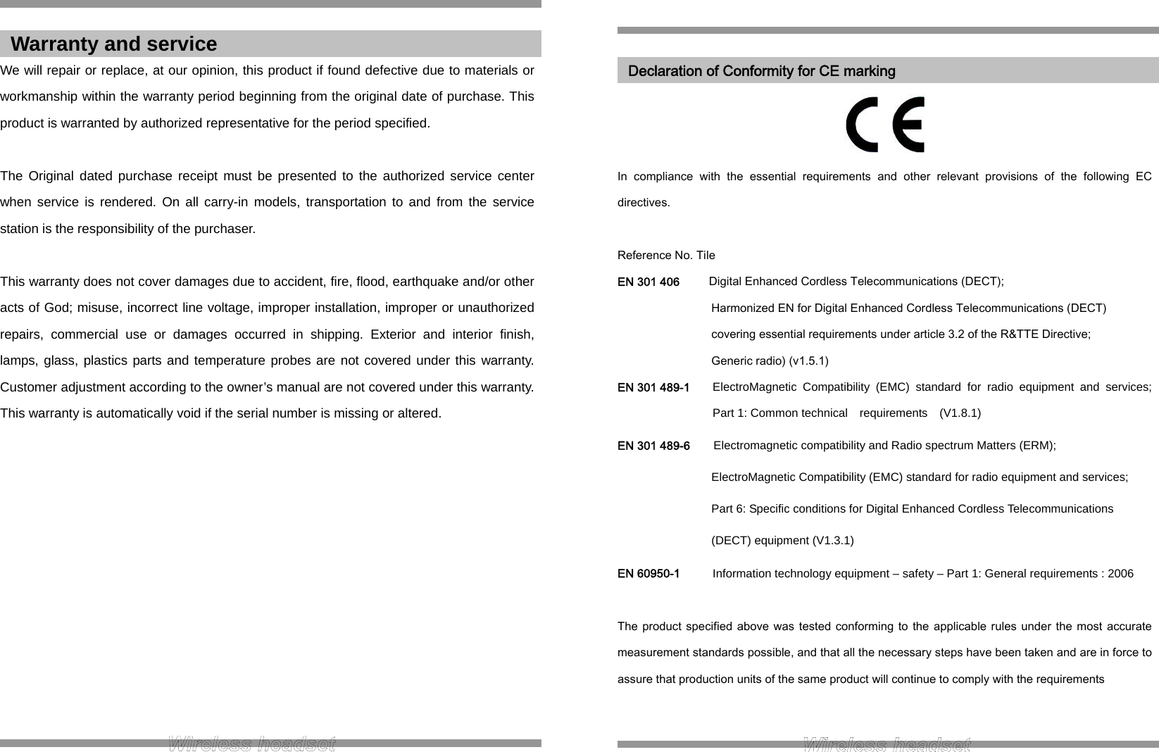  We will repair or replace, at our opinion, this product if found defective due to materials or workmanship within the warranty period beginning from the original date of purchase. This product is warranted by authorized representative for the period specified.  The Original dated purchase receipt must be presented to the authorized service center when service is rendered. On all carry-in models, transportation to and from the service station is the responsibility of the purchaser.  This warranty does not cover damages due to accident, fire, flood, earthquake and/or other acts of God; misuse, incorrect line voltage, improper installation, improper or unauthorized repairs, commercial use or damages occurred in shipping. Exterior and interior finish, lamps, glass, plastics parts and temperature probes are not covered under this warranty. Customer adjustment according to the owner’s manual are not covered under this warranty. This warranty is automatically void if the serial number is missing or altered.             Warranty and service     In  compliance  with  the  essential  requirements  and  other  relevant  provisions  of  the  following  EC directives.  Reference No. Tile EN 301 406          Digital Enhanced Cordless Telecommunications (DECT); Harmonized EN for Digital Enhanced Cordless Telecommunications (DECT)   covering essential requirements under article 3.2 of the R&amp;TTE Directive;   Generic radio) (v1.5.1) EN 301 489-1 ElectroMagnetic Compatibility (EMC) standard for radio equipment and services; Part 1: Common technical  requirements  (V1.8.1) EN 301 489-6        Electromagnetic compatibility and Radio spectrum Matters (ERM);   ElectroMagnetic Compatibility (EMC) standard for radio equipment and services;   Part 6: Specific conditions for Digital Enhanced Cordless Telecommunications   (DECT) equipment (V1.3.1) EN 60950-1 Information technology equipment – safety – Part 1: General requirements : 2006  The product specified above was  tested conforming to  the  applicable  rules under the  most  accurate measurement standards possible, and that all the necessary steps have been taken and are in force to assure that production units of the same product will continue to comply with the requirements   Declaration of Conformity for CE marking 