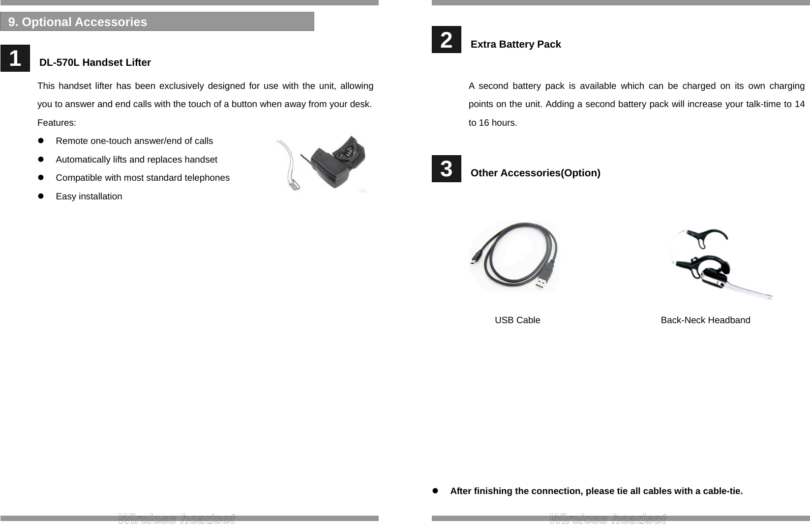    1   DL-570L Handset Lifter This handset lifter has been exclusively designed for use with the unit, allowing you to answer and end calls with the touch of a button when away from your desk. Features:   Remote one-touch answer/end of calls   Automatically lifts and replaces handset   Compatible with most standard telephones  Easy installation                  9. Optional Accessories    2   Extra Battery Pack  A second battery pack is available which can be charged on its own charging points on the unit. Adding a second battery pack will increase your talk-time to 14 to 16 hours.   3   Other Accessories(Option)                  After finishing the connection, please tie all cables with a cable-tie.  Back-Neck Headband  USB Cable 
