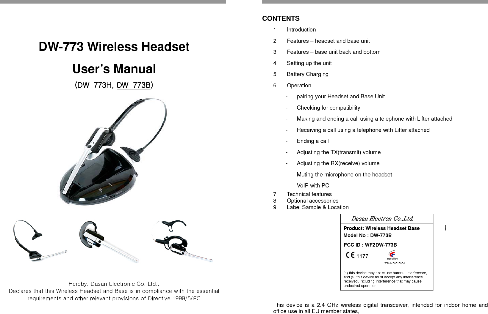   DW-773 Wireless Headset User’s Manual (DW-773H, DW-773B)    Hereby, Dasan Electronic Co.,Ltd.,   Declares that this Wireless Headset and Base is in compliance with the essential requirements and other relevant provisions of Directive 1999/5/EC                                                           CONTENTS 1 Introduction 2  Features – headset and base unit 3  Features – base unit back and bottom 4  Setting up the unit 5 Battery Charging 6 Operation -  pairing your Headset and Base Unit -  Checking for compatibility -  Making and ending a call using a telephone with Lifter attached -  Receiving a call using a telephone with Lifter attached -  Ending a call -  Adjusting the TX(transmit) volume -  Adjusting the RX(receive) volume -  Muting the microphone on the headset - VoIP with PC 7 Technical features 8 Optional accessories 9  Label Sample &amp; Location    Dasan Electron Co.,Ltd. Product: Wireless Headset Base Model No : DW-773B FCC ID : WF2DW-773B                                                                                                                    증번호:XXX-XXXX   (1) this device may not cause harmful Interference, and (2) this device must accept any interference received, Including interference that may cause undesired operation.    This device is a 2.4 GHz wireless digital transceiver, intended for indoor home and office use in all EU member states,   