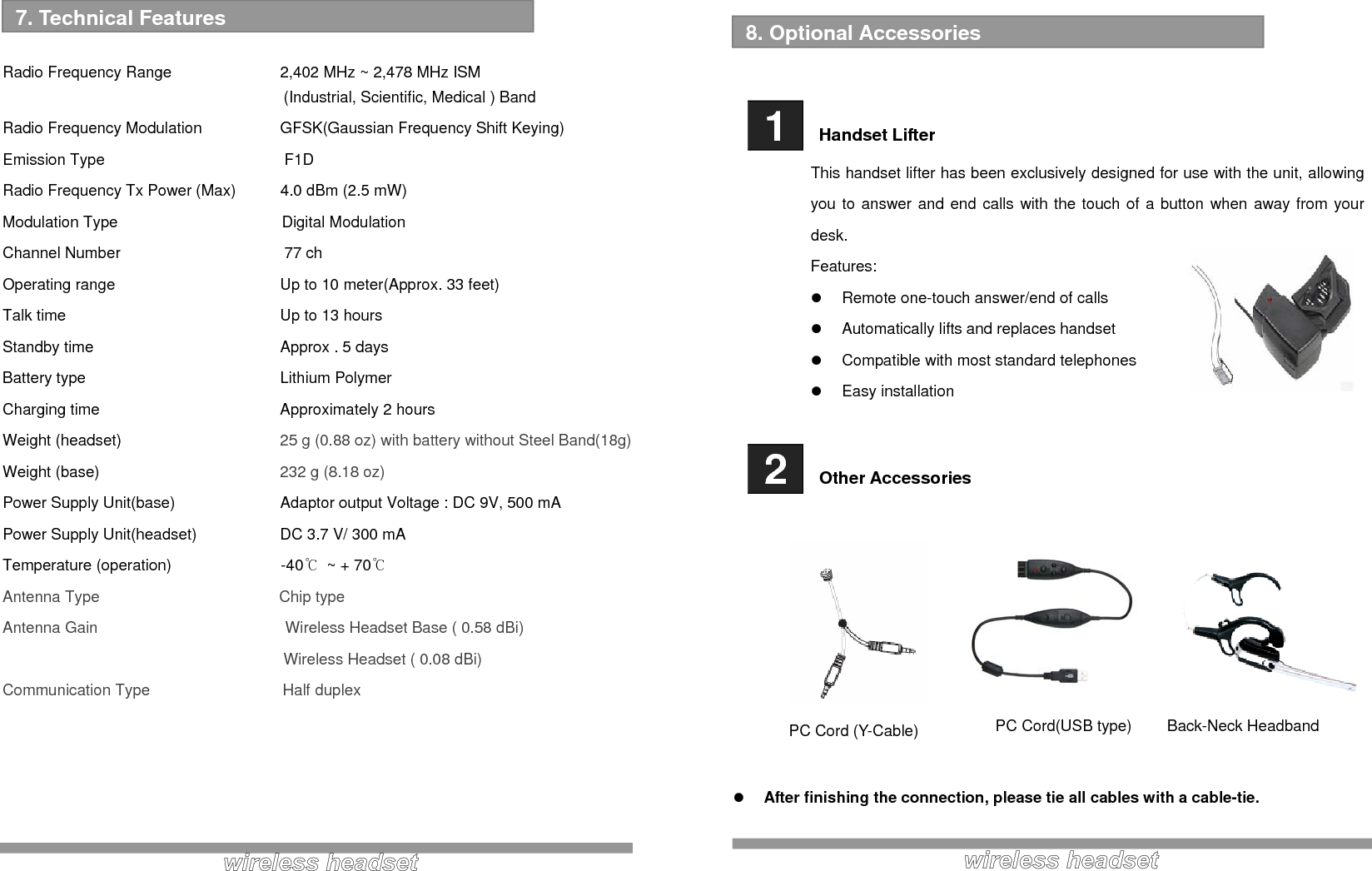   Radio Frequency Range    2,402 MHz ~ 2,478 MHz ISM   (Industrial, Scientific, Medical ) Band Radio Frequency Modulation    GFSK(Gaussian Frequency Shift Keying) Emission Type                       F1D Radio Frequency Tx Power (Max)  4.0 dBm (2.5 mW) Modulation Type                     Digital Modulation Channel Number                     77 ch Operating range      Up to 10 meter(Approx. 33 feet) Talk time       Up to 13 hours Standby time      Approx . 5 days Battery type      Lithium Polymer Charging time   Approximately 2 hours Weight (headset)      25 g (0.88 oz) with battery without Steel Band(18g) Weight (base)      232 g (8.18 oz) Power Supply Unit(base)    Adaptor output Voltage : DC 9V, 500 mA Power Supply Unit(headset)    DC 3.7 V/ 300 mA  Temperature (operation)              -40℃  ~ + 70℃   Antenna Type                       Chip type Antenna Gain                        Wireless Headset Base ( 0.58 dBi)                                     Wireless Headset ( 0.08 dBi) Communication Type                 Half duplex      7. Technical Features      1   Handset Lifter This handset lifter has been exclusively designed for use with the unit, allowing you to answer and end calls with the touch of a button when away from your desk. Features: z  Remote one-touch answer/end of calls z  Automatically lifts and replaces handset z  Compatible with most standard telephones z Easy installation   2   Other Accessories           z After finishing the connection, please tie all cables with a cable-tie.   8. Optional Accessories  PC Cord (Y-Cable) PC Cord(USB type)  Back-Neck Headband 