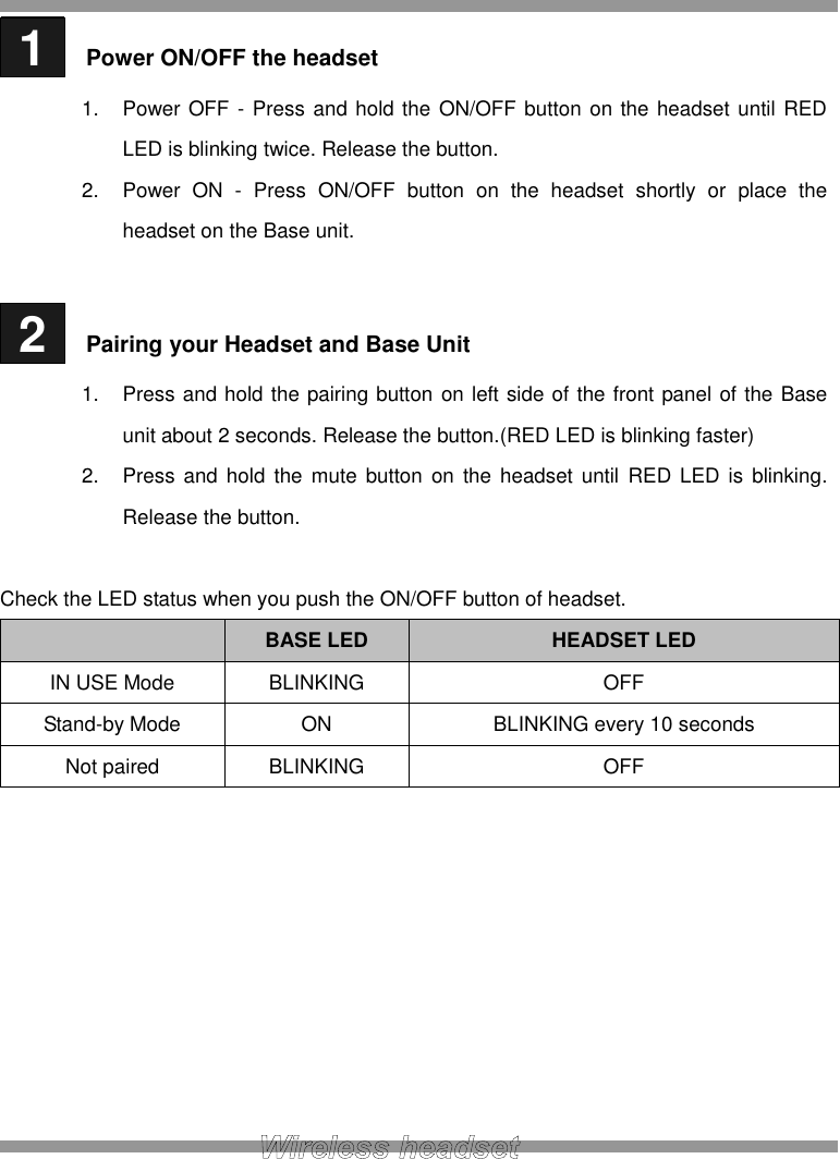  1   Power ON/OFF the headset 1.  Power OFF - Press and hold the ON/OFF button on the headset until RED LED is blinking twice. Release the button. 2.  Power  ON  -  Press  ON/OFF  button  on  the  headset  shortly  or  place  the headset on the Base unit.   2   Pairing your Headset and Base Unit 1.  Press and hold the pairing button on left side of the front panel of the Base unit about 2 seconds. Release the button.(RED LED is blinking faster) 2.  Press  and  hold the  mute  button  on  the headset  until  RED LED  is  blinking. Release the button.  Check the LED status when you push the ON/OFF button of headset.  BASE LED HEADSET LED IN USE Mode BLINKING OFF Stand-by Mode ON BLINKING every 10 seconds Not paired BLINKING OFF          