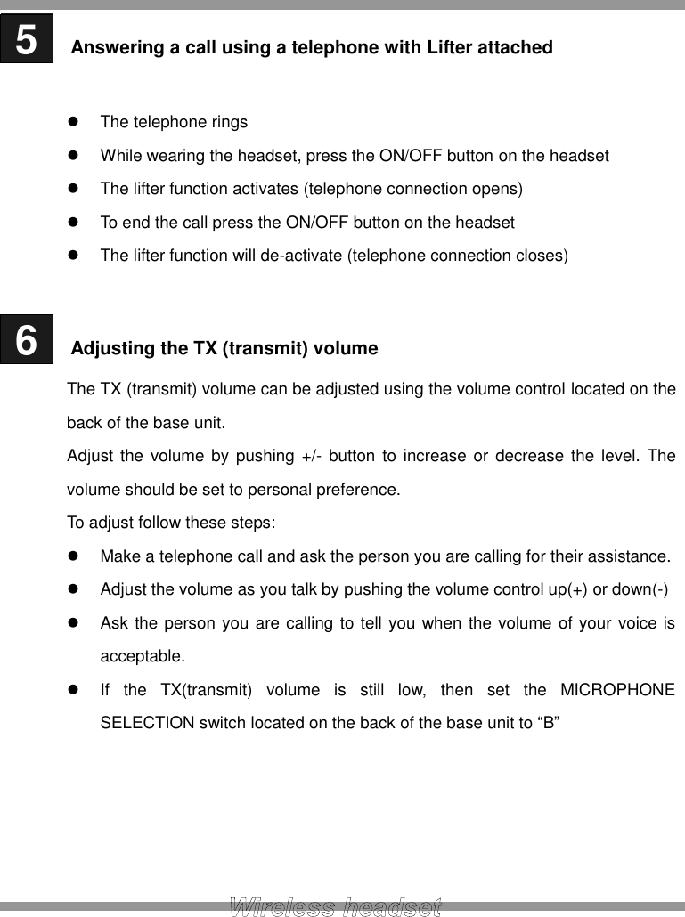  5   Answering a call using a telephone with Lifter attached    The telephone rings   While wearing the headset, press the ON/OFF button on the headset   The lifter function activates (telephone connection opens)   To end the call press the ON/OFF button on the headset   The lifter function will de-activate (telephone connection closes)   6   Adjusting the TX (transmit) volume The TX (transmit) volume can be adjusted using the volume control located on the back of the base unit. Adjust the volume by pushing +/-  button to increase or decrease the level. The volume should be set to personal preference. To adjust follow these steps:   Make a telephone call and ask the person you are calling for their assistance.   Adjust the volume as you talk by pushing the volume control up(+) or down(-)   Ask the person you are calling to tell you when the volume of your voice is acceptable.   If  the  TX(transmit)  volume  is  still  low,  then  set  the  MICROPHONE SELECTION switch located on the back of the base unit to “B”      