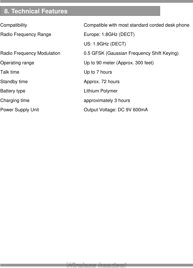   Compatibility      Compatible with most standard corded desk phone Radio Frequency Range    Europe: 1.8GHz (DECT)         US: 1.9GHz (DECT) Radio Frequency Modulation    0.5 GFSK (Gaussian Frequency Shift Keying) Operating range      Up to 90 meter (Approx. 300 feet) Talk time       Up to 7 hours Standby time      Approx. 72 hours Battery type      Lithium Polymer Charging time      approximately 3 hours Power Supply Unit      Output Voltage: DC 9V 600mA                   8. Technical Features 