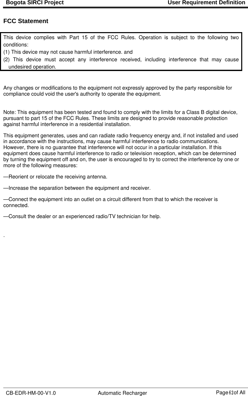 Bogota SIRCI Project  User Requirement Definition CB-EDR-HM-00-V1.0 Automatic Recharger Page６２ of All FCC Statement  This device complies with Part 15 of the FCC Rules. Operation is subject to the following two conditions: (1) This device may not cause harmful interference. and   (2) This device must accept any interference received, including interference that may cause undesired operation.  Any changes or modifications to the equipment not expressly approved by the party responsible for compliance could void the user&apos;s authority to operate the equipment.    Note: This equipment has been tested and found to comply with the limits for a Class B digital device, pursuant to part 15 of the FCC Rules. These limits are designed to provide reasonable protection against harmful interference in a residential installation.   This equipment generates, uses and can radiate radio frequency energy and, if not installed and used in accordance with the instructions, may cause harmful interference to radio communications. However, there is no guarantee that interference will not occur in a particular installation. If this equipment does cause harmful interference to radio or television reception, which can be determined by turning the equipment off and on, the user is encouraged to try to correct the interference by one or more of the following measures: —Reorient or relocate the receiving antenna. —Increase the separation between the equipment and receiver. —Connect the equipment into an outlet on a circuit different from that to which the receiver is connected. —Consult the dealer or an experienced radio/TV technician for help.  .   