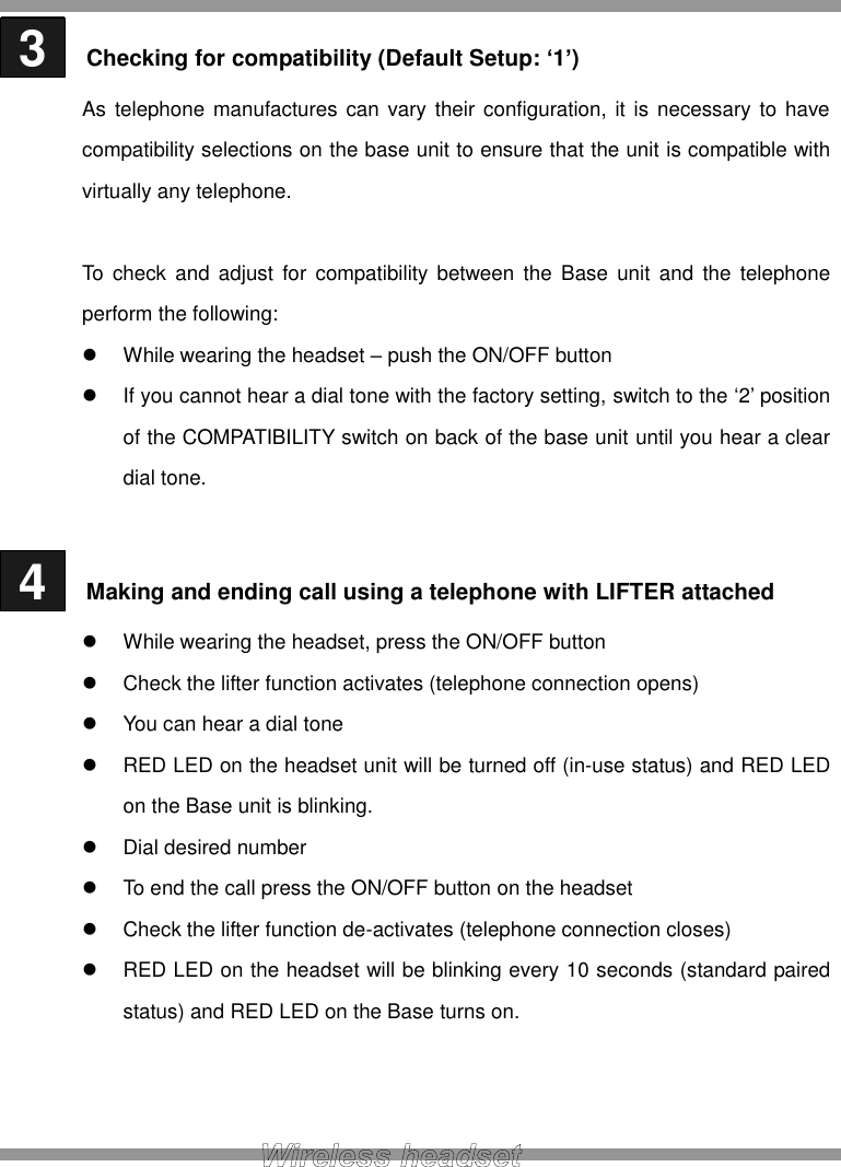  3   Checking for compatibility (Default Setup: ‘1’) As telephone manufactures can vary their configuration, it  is  necessary  to  have compatibility selections on the base unit to ensure that the unit is compatible with virtually any telephone.  To check  and adjust  for  compatibility between the  Base  unit  and  the  telephone perform the following:   While wearing the headset – push the ON/OFF button   If you cannot hear a dial tone with the factory setting, switch to the ‘2’ position of the COMPATIBILITY switch on back of the base unit until you hear a clear dial tone.   4   Making and ending call using a telephone with LIFTER attached   While wearing the headset, press the ON/OFF button   Check the lifter function activates (telephone connection opens)   You can hear a dial tone   RED LED on the headset unit will be turned off (in-use status) and RED LED on the Base unit is blinking.   Dial desired number   To end the call press the ON/OFF button on the headset   Check the lifter function de-activates (telephone connection closes)   RED LED on the headset will be blinking every 10 seconds (standard paired status) and RED LED on the Base turns on.    