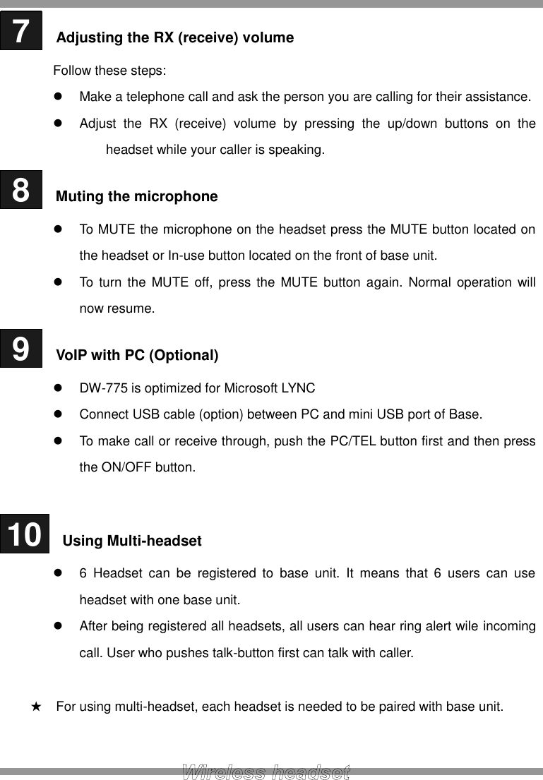  7   Adjusting the RX (receive) volume Follow these steps:   Make a telephone call and ask the person you are calling for their assistance.   Adjust  the  RX  (receive)  volume  by  pressing  the  up/down  buttons  on  the headset while your caller is speaking.  8   Muting the microphone   To MUTE the microphone on the headset press the MUTE button located on the headset or In-use button located on the front of base unit.   To turn the MUTE off, press the MUTE button again.  Normal  operation  will now resume.  9   VoIP with PC (Optional)  DW-775 is optimized for Microsoft LYNC   Connect USB cable (option) between PC and mini USB port of Base.   To make call or receive through, push the PC/TEL button first and then press the ON/OFF button.   10   Using Multi-headset   6  Headset  can  be  registered  to  base  unit.  It  means  that  6  users  can  use headset with one base unit.   After being registered all headsets, all users can hear ring alert wile incoming call. User who pushes talk-button first can talk with caller.  ★ For using multi-headset, each headset is needed to be paired with base unit.  