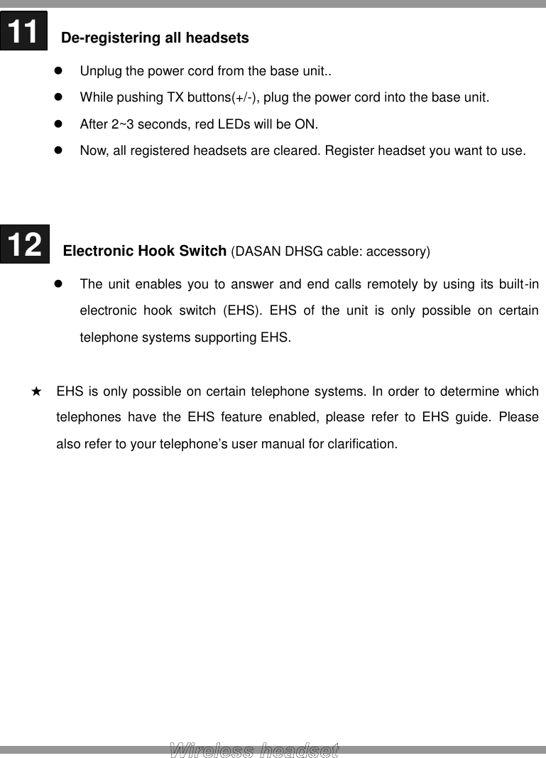  11   De-registering all headsets   Unplug the power cord from the base unit..   While pushing TX buttons(+/-), plug the power cord into the base unit.   After 2~3 seconds, red LEDs will be ON.     Now, all registered headsets are cleared. Register headset you want to use.    12   Electronic Hook Switch (DASAN DHSG cable: accessory)  The unit enables you to answer  and  end  calls  remotely by using its built-in electronic  hook  switch  (EHS).  EHS  of  the  unit  is  only  possible  on  certain telephone systems supporting EHS.    ★ EHS is only possible on certain telephone systems. In order to determine  which telephones  have  the  EHS  feature  enabled,  please  refer  to  EHS  guide.  Please also refer to your telephone’s user manual for clarification.            