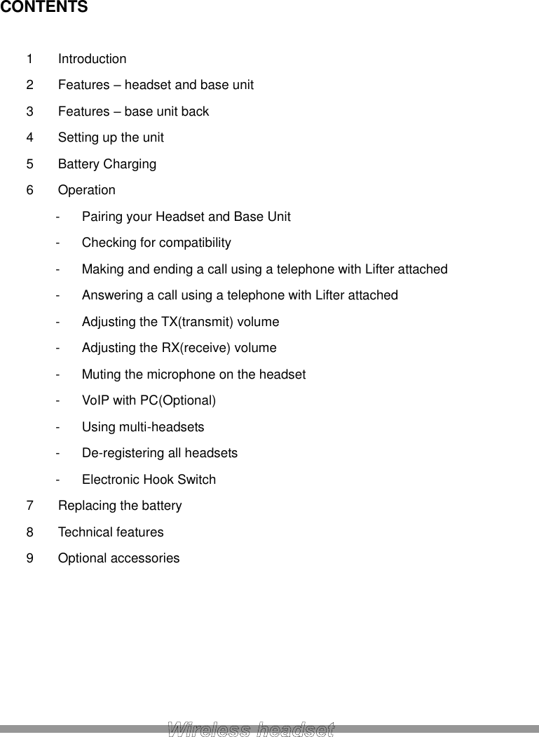 CONTENTS  1  Introduction 2  Features – headset and base unit 3  Features – base unit back 4  Setting up the unit 5  Battery Charging 6  Operation -  Pairing your Headset and Base Unit -  Checking for compatibility -  Making and ending a call using a telephone with Lifter attached -  Answering a call using a telephone with Lifter attached -  Adjusting the TX(transmit) volume -  Adjusting the RX(receive) volume -  Muting the microphone on the headset -  VoIP with PC(Optional) -  Using multi-headsets -  De-registering all headsets -  Electronic Hook Switch 7  Replacing the battery 8  Technical features 9  Optional accessories       