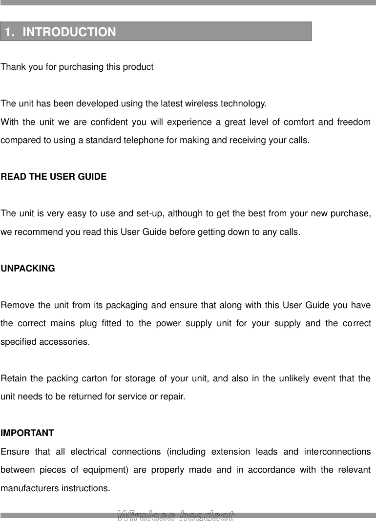  INTRODUCTION  Thank you for purchasing this product  The unit has been developed using the latest wireless technology. With the unit we  are  confident you will experience  a great level  of  comfort  and  freedom compared to using a standard telephone for making and receiving your calls.  READ THE USER GUIDE  The unit is very easy to use and set-up, although to get the best from your new purchase, we recommend you read this User Guide before getting down to any calls.  UNPACKING  Remove the unit from its packaging and ensure that along with this User Guide you have the  correct  mains  plug  fitted  to  the  power  supply  unit  for  your  supply  and  the  correct specified accessories.  Retain the packing carton for storage of your unit, and also in the unlikely event that the unit needs to be returned for service or repair.  IMPORTANT Ensure  that  all  electrical  connections  (including  extension  leads  and  interconnections between  pieces  of  equipment)  are  properly  made  and  in  accordance  with  the  relevant manufacturers instructions.  1.  INTRODUCTION 