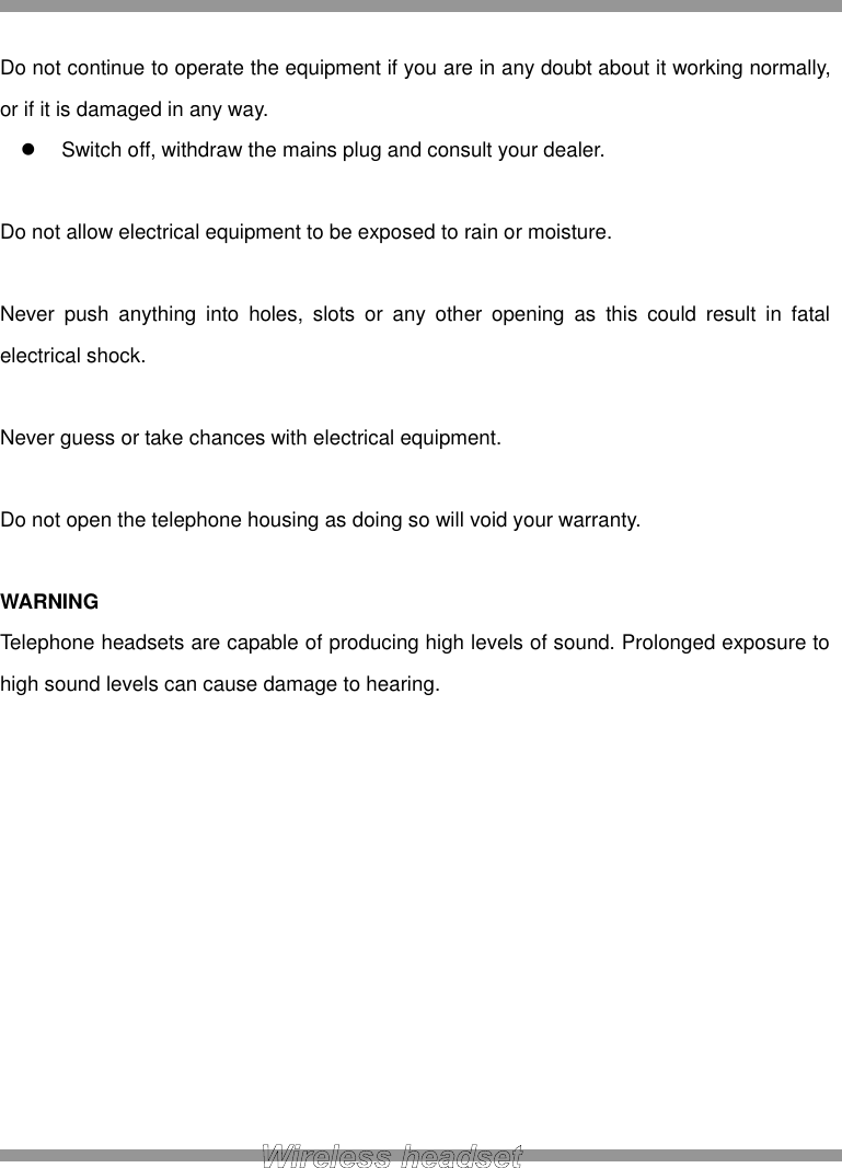  Do not continue to operate the equipment if you are in any doubt about it working normally, or if it is damaged in any way.   Switch off, withdraw the mains plug and consult your dealer.  Do not allow electrical equipment to be exposed to rain or moisture.  Never  push  anything  into  holes,  slots  or  any  other  opening  as  this  could  result  in  fatal electrical shock.  Never guess or take chances with electrical equipment.  Do not open the telephone housing as doing so will void your warranty.  WARNING Telephone headsets are capable of producing high levels of sound. Prolonged exposure to high sound levels can cause damage to hearing.            