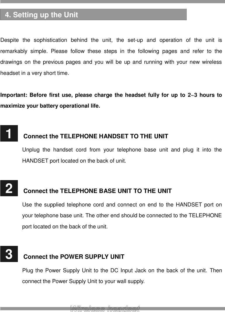    Despite  the  sophistication  behind  the  unit,  the  set-up  and  operation  of  the  unit  is remarkably  simple.  Please  follow  these  steps  in  the  following  pages  and  refer  to  the drawings  on  the  previous pages and you will be  up  and  running  with  your  new  wireless headset in a very short time.  Important: Before first use, please charge the headset fully  for  up to  2~3 hours to maximize your battery operational life.   1   Connect the TELEPHONE HANDSET TO THE UNIT Unplug  the  handset  cord  from  your  telephone  base  unit  and  plug  it  into  the HANDSET port located on the back of unit.   2   Connect the TELEPHONE BASE UNIT TO THE UNIT Use  the supplied telephone cord and connect  on  end  to  the HANDSET port on your telephone base unit. The other end should be connected to the TELEPHONE port located on the back of the unit.   3   Connect the POWER SUPPLY UNIT Plug the Power Supply Unit to the DC Input Jack on the back of the unit. Then connect the Power Supply Unit to your wall supply.   4. Setting up the Unit 