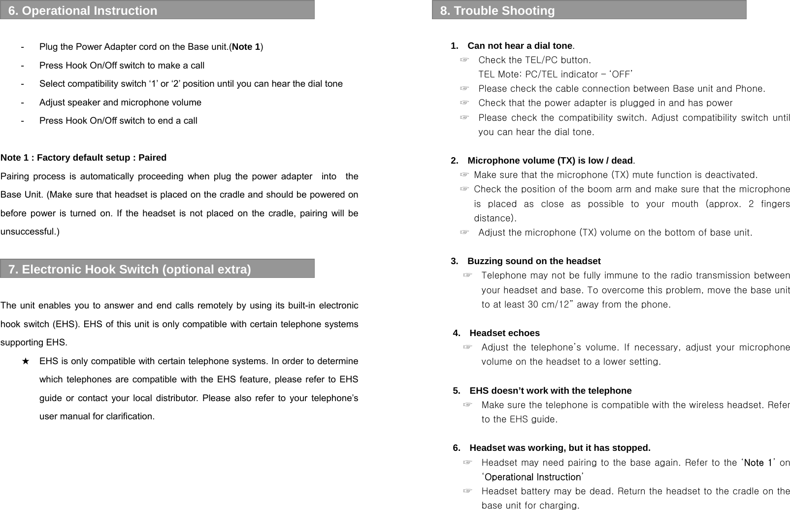   -  Plug the Power Adapter cord on the Base unit.(Note 1) -  Press Hook On/Off switch to make a call -  Select compatibility switch ‘1’ or ‘2’ position until you can hear the dial tone -  Adjust speaker and microphone volume -  Press Hook On/Off switch to end a call  Note 1 : Factory default setup : Paired   Pairing process is automatically proceeding when plug the power adapter  into  the Base Unit. (Make sure that headset is placed on the cradle and should be powered on before power is turned on. If the headset is not placed on the cradle, pairing will be unsuccessful.)    The unit enables you to answer and end calls remotely by using its built-in electronic hook switch (EHS). EHS of this unit is only compatible with certain telephone systems supporting EHS.   ★ EHS is only compatible with certain telephone systems. In order to determine which telephones are compatible with the EHS feature, please refer to EHS guide or contact your local distributor. Please also refer to your telephone’s user manual for clarification.       7. Electronic Hook Switch (optional extra) 6. Operational Instruction    1.    Can not hear a dial tone. ☞    Check the TEL/PC button.   TEL Mote: PC/TEL indicator – ‘OFF’     ☞    Please check the cable connection between Base unit and Phone. ☞    Check that the power adapter is plugged in and has power ☞    Please check  the  compatibility switch.  Adjust compatibility switch  until you can hear the dial tone.  2.    Microphone volume (TX) is low / dead. ☞  Make sure that the microphone (TX) mute function is deactivated. ☞  Check the position of the boom arm and make sure that the microphone is  placed  as  close  as  possible  to  your  mouth  (approx.  2  fingers distance). ☞    Adjust the microphone (TX) volume on the bottom of base unit.  3.    Buzzing sound on the headset ☞   Telephone may not be fully immune to the radio transmission between your headset and base. To overcome this problem, move the base unit to at least 30 cm/12” away from the phone.  4.  Headset echoes ☞    Adjust  the  telephone’s  volume.  If  necessary,  adjust  your  microphone volume on the headset to a lower setting.  5.    EHS doesn’t work with the telephone ☞    Make sure the telephone is compatible with the wireless headset. Refer to the EHS guide.  6.  Headset was working, but it has stopped. ☞  Headset may need pairing to the base again. Refer to the ‘Note 1’ on ‘Operational Instruction’ ☞    Headset battery may be dead. Return the headset to the cradle on the base unit for charging.  8. Trouble Shooting 