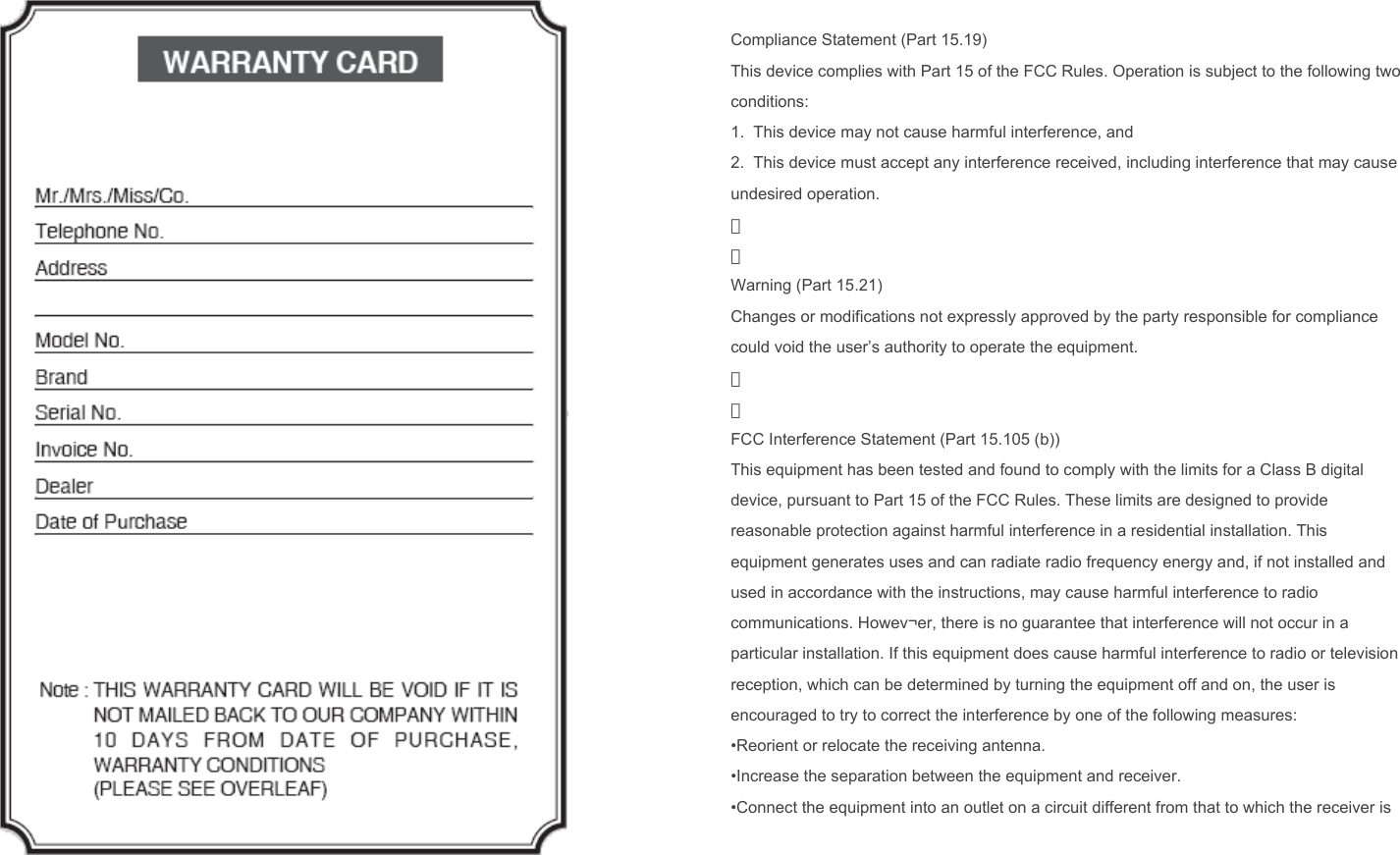  Compliance Statement (Part 15.19) This device complies with Part 15 of the FCC Rules. Operation is subject to the following two conditions: 1.  This device may not cause harmful interference, and  2.  This device must accept any interference received, including interference that may cause undesired operation. 　 　 Warning (Part 15.21) Changes or modifications not expressly approved by the party responsible for compliance could void the user’s authority to operate the equipment. 　 　 FCC Interference Statement (Part 15.105 (b)) This equipment has been tested and found to comply with the limits for a Class B digital device, pursuant to Part 15 of the FCC Rules. These limits are designed to provide reasonable protection against harmful interference in a residential installation. This equipment generates uses and can radiate radio frequency energy and, if not installed and used in accordance with the instructions, may cause harmful interference to radio communications. Howev¬er, there is no guarantee that interference will not occur in a particular installation. If this equipment does cause harmful interference to radio or television reception, which can be determined by turning the equipment off and on, the user is encouraged to try to correct the interference by one of the following measures: •Reorient or relocate the receiving antenna. •Increase the separation between the equipment and receiver. •Connect the equipment into an outlet on a circuit different from that to which the receiver is connected. •Consult the dealer or an experienced radio/TV technician for help. 