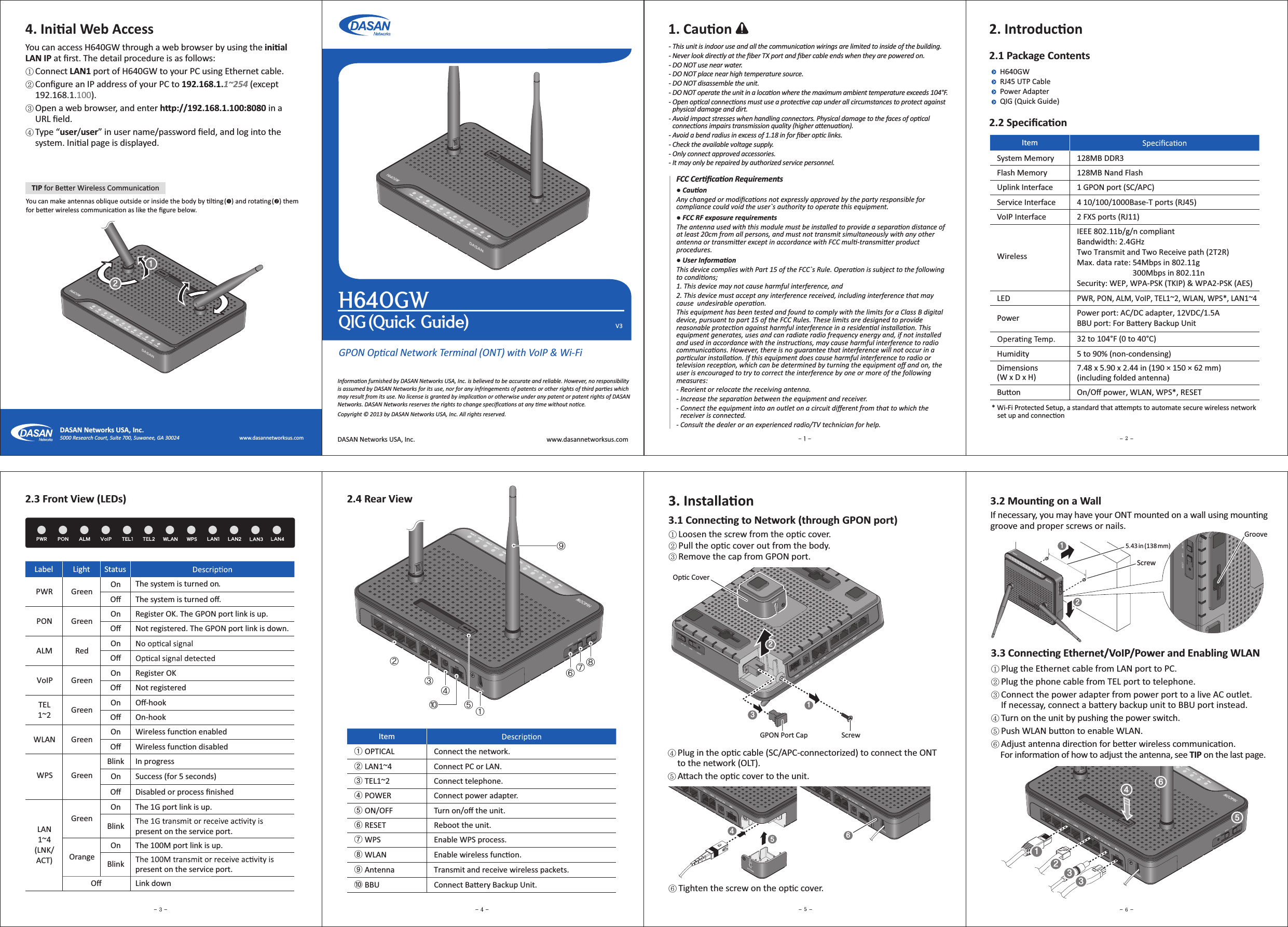  3. InstallaonⴘLoosen the screw from the opc cover. ⴙPull the opc cover out from the body.ⴚRemove the cap from GPON port.3.1 Connecng to Network (through GPON port)GPON Opcal Network Terminal (ONT) with VoIP &amp; Wi-Fi)(82*(2VJDL(VJEFV31. CauonInformaon furnished by DASAN Networks USA, Inc. is believed to be accurate and reliable. However, no responsibility is assumed by DASAN Networks for its use, nor for any infringements of patents or other rights of third pares which may result from its use. No license is granted by implicaon or otherwise under any patent or patent rights of DASAN Networks. DASAN Networks reserves the rights to change speciﬁcaons at any me without noce.Copyright © 2013 by DASAN Networks USA, Inc. All rights reserved.DASAN Networks USA, Inc. www.dasannetworksus.com2. Introducon2.1 Package ContentsH640GWRJ45 UTP CablePower AdapterQIG (Quick Guide)2.2 SpeciﬁcaonItemSystem Memory 128MB DDR3Flash Memory 128MB Nand FlashUplink Interface 1 GPON port (SC/APC)Service Interface 4 10/100/1000Base-T ports (RJ45)VoIP Interface 2 FXS ports (RJ11)WirelessIEEE 802.11b/g/n compliantBandwidth: 2.4GHzTwo Transmit and Two Receive path (2T2R)Max. data rate: 54Mbps in 802.11g                              300Mbps in 802.11nSecurity: WEP, WPA-PSK (TKIP) &amp; WPA2-PSK (AES)LEDPWR, PON, ALM, VoIP, TEL1~2, WLAN, WPS*, LAN1~4Power Power port: AC/DC adapter, 12VDC/1.5ABBU port: For Baery Backup Unit32 to 104°F (0 to 40°C)Humidity 5 to 90% (non-condensing)Dimensions (W x D x H)7.48 x 5.90 x 2.44 in (190 × 150 × 62 mm)(including folded antenna)Buon On/Oﬀ power, WLAN, WPS*, RESET2.4 Rear View2.3 Front View (LEDs)Label Light StatusPWR Green OnOﬀ The system is turned oﬀ.The system is turned on.PON Green On Register OK. The GPON port link is up.Oﬀ Not registered. The GPON port link is down.ALM Red OnOﬀTEL1~2 Green On Oﬀ-hookOﬀ On-hookVoIP Green On Register OKOﬀ Not registeredLAN1~4(LNK/ACT)GreenOn The 1G port link is up.Blink present on the service port.OrangeOn The 100M port link is up.Blink present on the service port.Oﬀ Link downWPS GreenBlink In progressOn Success (for 5 seconds)Oﬀ Disabled or process ﬁnishedWLAN Green On Wireless funcon enabledOﬀ Wireless funcon disabledItemྙ OPTICAL Connect the network.ྚ LAN1~4 Connect PC or LAN.ྛ TEL1~2 Connect telephone.ྜ POWER Connect power adapter.ྜྷ ON/OFF Turn on/oﬀ the unit.ྞ RESET Reboot the unit.ྟ WPS Enable WPS process.ྠ WLAN Enable wireless funcon.ྡ Antenna Transmit and receive wireless packets.ྡྷ BBU Connect Baery Backup Unit.* Wi-Fi Protected Setup, a standard that aempts to automate secure wireless network     set up and conneconⴘPlug the Ethernet cable from LAN port to PC.ⴙPlug the phone cable from TEL port to telephone.ⴚConnect the power adapter from power port to a live AC outlet.     If necessay, connect a baery backup unit to BBU port instead.ⴛTurn on the unit by pushing the power switch.ⴜPush WLAN buon to enable WLAN.ⴝAdjust antenna direcon for beer wireless communicaon.      For informaon of how to adjust the antenna, see TIP on the last page.3.3 Connecng Ethernet/VoIP/Power and Enabling WLAN4. Inial Web AccessYou can access H640GW through a web browser by using the inial LAN IP at ﬁrst. The detail procedure is as follows:ⴘ Connect LAN1 port of H640GW to your PC using Ethernet cable.ⴙ Conﬁgure an IP address of your PC to 192.168.1.1~254 (except      192.168.1.100).ⴚ Open a web browser, and enter hp://192.168.1.100:8080 in a      URL ﬁeld.ⴛ Type “user/user” in user name/password ﬁeld, and log into the      system. Inial page is displayed.5000 Research Court, Suite 700, Suwanee, GA 30024                                               www.dasannetworksus.comDASAN Networks USA, Inc.ΘΙΚΛΗΜΝΞΟΠⴛPlug in the opc cable (SC/APC-connectorized) to connect the ONT      to the network (OLT).ⴜAach the opc cover to the unit.ⴝTighten the screw on the opc cover.If necessary, you may have your ONT mounted on a wall using mounnggroove and proper screws or nails.3.2 Mounng on a WallOpc CoverGPON Port CapScrewTIP for Beer Wireless CommunicaonYou can make antennas oblique outside or inside the body by lng () and rotang () them for beer wireless communicaon as like the ﬁgure below.GrooveScrew5.43 in (138 mm)- This unit is indoor use and all the communicaon wirings are limited to inside of the building.- Never look directly at the ﬁber TX port and ﬁber cable ends when they are powered on.- DO NOT use near water.- DO NOT place near high temperature source.- DO NOT disassemble the unit.- DO NOT operate the unit in a locaon where the maximum ambient temperature exceeds 104°F.- Open opcal connecons must use a protecve cap under all circumstances to protect against    physical damage and dirt.- Avoid impact stresses when handling connectors. Physical damage to the faces of opcal    connecons impairs transmission quality (higher aenuaon).- Avoid a bend radius in excess of 1.18 in for ﬁber opc links.- Check the available voltage supply.- Only connect approved accessories.- It may only be repaired by authorized service personnel.FCC Cerﬁcaon Requirements● CauonAny changed or modiﬁcaons not expressly approved by the party responsible for compliance could void the user`s authority to operate this equipment.● FCC RF exposure requirementsThe antenna used with this module must be installed to provide a separaon distance of at least 20cm from all persons, and must not transmit simultaneously with any other antenna or transmier except in accordance with FCC mul-transmier product procedures.● User InformaonThis device complies with Part 15 of the FCC`s Rule. Operaon is subject to the following  to condions;1. This device may not cause harmful interference, and2. This device must accept any interference received, including interference that may cause  undesirable operaon.This equipment has been tested and found to comply with the limits for a Class B digital device, pursuant to part 15 of the FCC Rules. These limits are designed to provide reasonable protecon against harmful interference in a residenal installaon. This equipment generates, uses and can radiate radio frequency energy and, if not installed and used in accordance with the instrucons, may cause harmful interference to radio communicaons. However, there is no guarantee that interference will not occur in a parcular installaon. If this equipment does cause harmful interference to radio or television recepon, which can be determined by turning the equipment oﬀ and on, the user is encouraged to try to correct the interference by one or more of the following measures:- Reorient or relocate the receiving antenna.- Increase the separaon between the equipment and receiver.- Connect the equipment into an outlet on a circuit diﬀerent from that to which the    receiver is connected.- Consult the dealer or an experienced radio/TV technician for help.