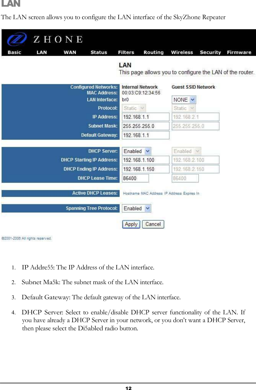 12        LAN  The LAN screen allows you to configure the LAN interface of the SkyZhone Repeater       1. IP Addre55: The IP Address of the LAN interface.  2. Subnet Ma5k: The subnet mask of the LAN interface.  3. Default Gateway: The default gateway of the LAN interface.  4. DHCP Server: Select to enable/disable DHCP server functionality of the LAN. If you have already a DHCP Server in your network, or you don’t want a DHCP Server, then please select the Di5abled radio button. 