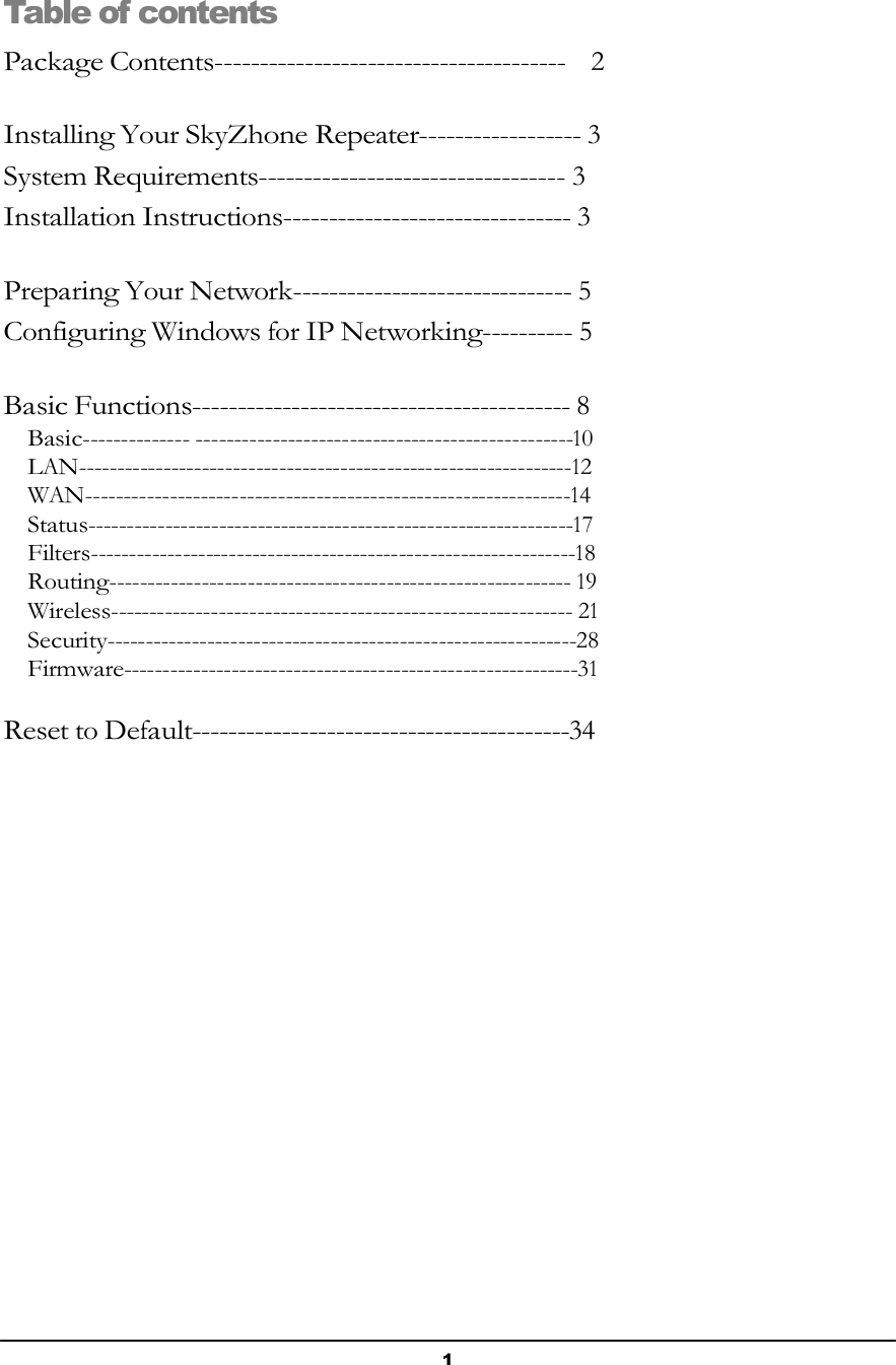 1        Table of contents  Package Contents---------------------------------------   2   Installing Your SkyZhone Repeater------------------ 3 System Requirements---------------------------------- 3 Installation Instructions-------------------------------- 3   Preparing Your Network------------------------------- 5 Configuring Windows for IP Networking---------- 5   Basic Functions------------------------------------------ 8 Basic-------------- -------------------------------------------------10 LAN----------------------------------------------------------------12 WAN---------------------------------------------------------------14 Status---------------------------------------------------------------17 Filters---------------------------------------------------------------18 Routing------------------------------------------------------------ 19 Wireless------------------------------------------------------------ 21 Security-------------------------------------------------------------28 Firmware-----------------------------------------------------------31   Reset to Default------------------------------------------34 