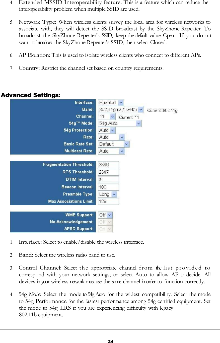 24       4. Extended MSSID Interoperability feature: This is a feature which can reduce the interoperability problem when multiple SSID are used.  5. Network Type: When wireless clients survey the local area for wireless networks to associate  with,  they  will  detect  the  SSID  broadcast  by  the  SkyZhone Repeater.  To broadcast  the  SkyZhone Repeater’s  SSID,  keep the  default  value Open.   If  you  do not want to broadcast  the SkyZhone Repeater’s SSID, then select Closed.  6. AP I5olation: This is used to isolate wireless clients who connect to different APs.  7. Country: Restrict the channel set based on country requirements.     Advanced Settings:   1. Interface: Select to enable/disable the wireless interface.  2. Band: Select the wireless radio band to use.  3. Control Channel:  Select  t he  appropriate  channel  f ro m  the  l i s t   p r o v i d e d   to  correspond  with  your  network  settings;  or  select Auto  to  allow  AP to  decide.  All devices in your wireless network must use  the same  channel in order to  function correctly.  4. 54g Mode:  Select  the  mode to 54g Auto for  the widest  compatibility.  Select  the mode   to 54g Performance for the fastest performance among 54g certified equipment. Set the mode to 54g LRS if you are experiencing difficulty with legacy 802.11b equipment. 