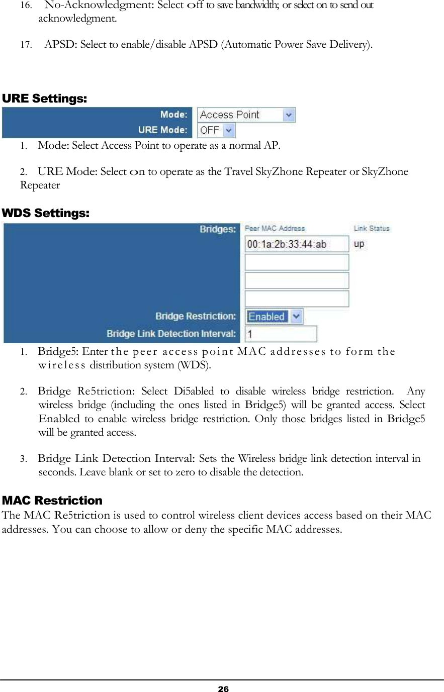 26       16.   No-Acknowledgment: Select off to save bandwidth; or select on to send out acknowledgment.  17.   APSD: Select to enable/disable APSD (Automatic Power Save Delivery).     URE Settings:  1. Mode: Select Access Point to operate as a normal AP.  2. URE Mode: Select on to operate as the Travel SkyZhone Repeater or SkyZhone Repeater  WDS Settings:  1. Bridge5: Enter th e p ee r  ac ce ss  p o i n t  MA C  a dd r e sse s  t o  f o r m  th e  w i r e l e s s  distribution system (WDS).  2. Bridge  Re5triction:  Select  Di5abled  to  disable  wireless  bridge  restriction.    Any wireless  bridge (including the  ones  listed in Bridge5) will  be  granted  access.  Select Enabled to enable wireless bridge restriction. Only  those bridges listed in Bridge5 will be granted access.  3. Bridge Link Detection Interval: Sets the Wireless bridge link detection interval in seconds. Leave blank or set to zero to disable the detection.  MAC Restriction The MAC Re5triction is used to control wireless client devices access based on their MAC addresses. You can choose to allow or deny the specific MAC addresses. 