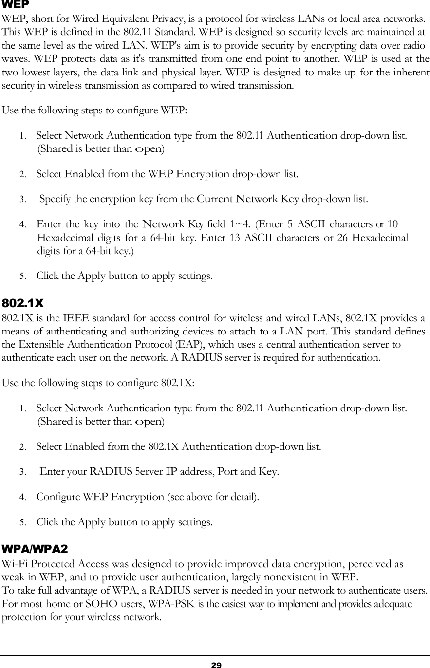 29       WEP WEP, short for Wired Equivalent Privacy, is a protocol for wireless LANs or local area networks. This WEP is defined in the 802.11 Standard. WEP is designed so security levels are maintained at the same level as the wired LAN. WEP&apos;s aim is to provide security by encrypting data over radio waves. WEP protects data as it&apos;s transmitted from one end point to another. WEP is used at the two lowest layers, the data link and physical layer. WEP is designed to make up for the inherent security in wireless transmission as compared to wired transmission.  Use the following steps to configure WEP:  1. Select Network Authentication type from the 802.11 Authentication drop-down list. (Shared is better than open)  2. Select Enabled from the WEP Encryption drop-down list.  3. Specify the encryption key from the Current Network Key drop-down list.  4. Enter the key  into  the Network Key field 1~4. (Enter 5  ASCII characters or  10 Hexadecimal digits for a 64-bit key. Enter 13 ASCII characters  or 26 Hexadecimal digits for a 64-bit key.)  5. Click the Apply button to apply settings.  802.1X 802.1X is the IEEE standard for access control for wireless and wired LANs, 802.1X provides a means of authenticating and authorizing devices to attach to a LAN port. This standard defines the Extensible Authentication Protocol (EAP), which uses a central authentication server to authenticate each user on the network. A RADIUS server is required for authentication.  Use the following steps to configure 802.1X:  1. Select Network Authentication type from the 802.11 Authentication drop-down list. (Shared is better than open)  2. Select Enabled from the 802.1X Authentication drop-down list.  3. Enter your RADIUS 5erver IP address, Port and Key.  4. Configure WEP Encryption (see above for detail).  5. Click the Apply button to apply settings.  WPA/WPA2 Wi-Fi Protected Access was designed to provide improved data encryption, perceived as weak in WEP, and to provide user authentication, largely nonexistent in WEP. To take full advantage of WPA, a RADIUS server is needed in your network to authenticate users. For most home or SOHO users, WPA-PSK is the easiest way to implement and provides adequate protection for your wireless network. 
