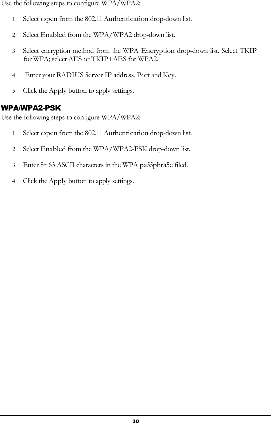 30       Use the following steps to configure WPA/WPA2:  1. Select open from the 802.11 Authentication drop-down list.  2. Select Enabled from the WPA/WPA2 drop-down list.  3. Select encryption method from the WPA Encryption drop-down list. Select TKIP for WPA; select AES or TKIP+AES for WPA2.  4. Enter your RADIUS 5erver IP address, Port and Key.  5. Click the Apply button to apply settings.  WPA/WPA2-PSK Use the following steps to configure WPA/WPA2:  1. Select open from the 802.11 Authentication drop-down list.  2. Select Enabled from the WPA/WPA2-PSK drop-down list.  3. Enter 8~63 ASCII characters in the WPA pa55phra5e filed.  4. Click the Apply button to apply settings. 