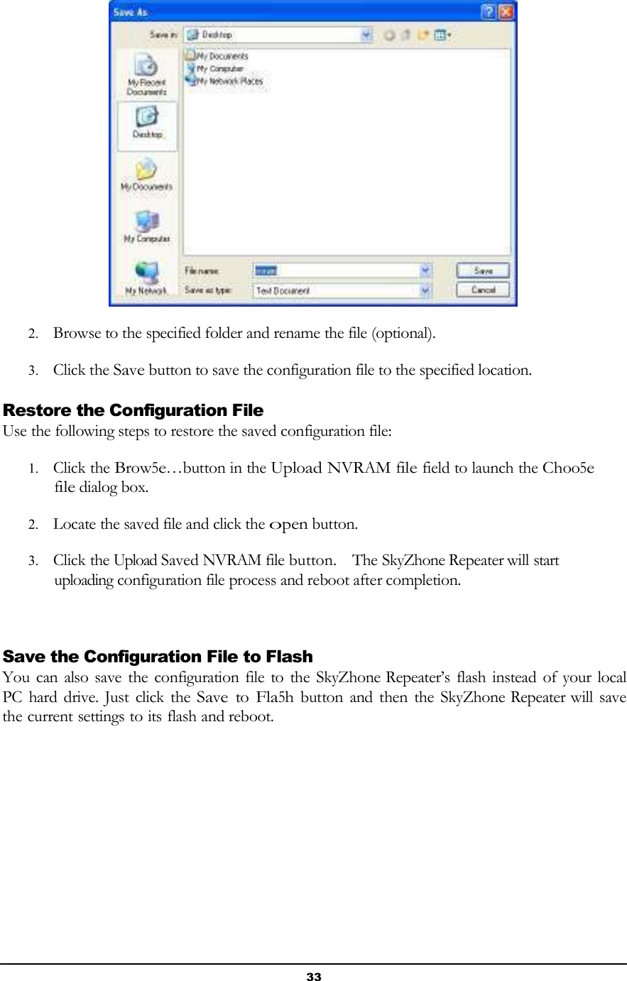 33         2. Browse to the specified folder and rename the file (optional).  3. Click the Save button to save the configuration file to the specified location.  Restore the Configuration File Use the following steps to restore the saved configuration file:  1. Click the Brow5e…button in the Upload NVRAM file field to launch the Choo5e file dialog box.  2. Locate the saved file and click the open button.  3. Click the Upload Saved NVRAM file button.    The SkyZhone Repeater will start uploading configuration file process and reboot after completion.     Save the Configuration File to Flash You can also save the configuration file to  the SkyZhone Repeater’s flash instead of your local PC  hard drive. Just click the Save to Fla5h button  and  then the  SkyZhone Repeater will save the current settings to its flash and reboot. 