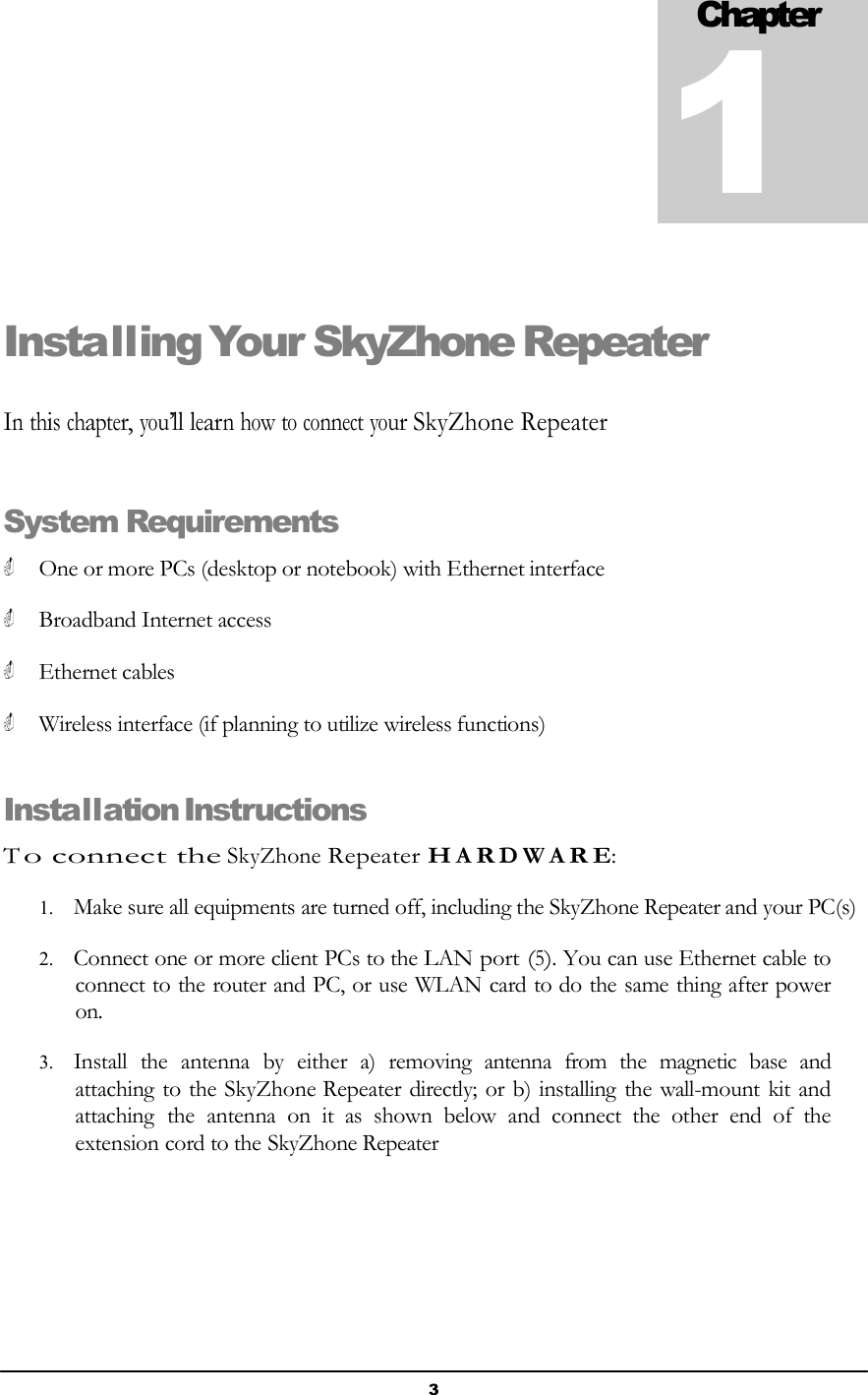 3    Chapter 1     Installing Your SkyZhone Repeater     In this chapter, you’ll learn how to connect your SkyZhone Repeater    System Requirements   One or more PCs (desktop or notebook) with Ethernet interface   Broadband Internet access   Ethernet cables   Wireless interface (if planning to utilize wireless functions)   Installation Instructions  T o connect the SkyZhone Repeater H A R D W A R E:  1. Make sure all equipments are turned off, including the SkyZhone Repeater and your PC(s)  2. Connect one or more client PCs to the LAN port (5). You can use Ethernet cable to connect to the router and PC, or use WLAN card to do the same thing after power on.  3. Install  the  antenna  by  either  a)  removing  antenna  from  the  magnetic  base  and attaching to the SkyZhone Repeater directly; or b) installing the wall-mount kit and attaching  the  antenna  on  it  as  shown  below  and  connect  the  other  end  of  the extension cord to the SkyZhone Repeater 